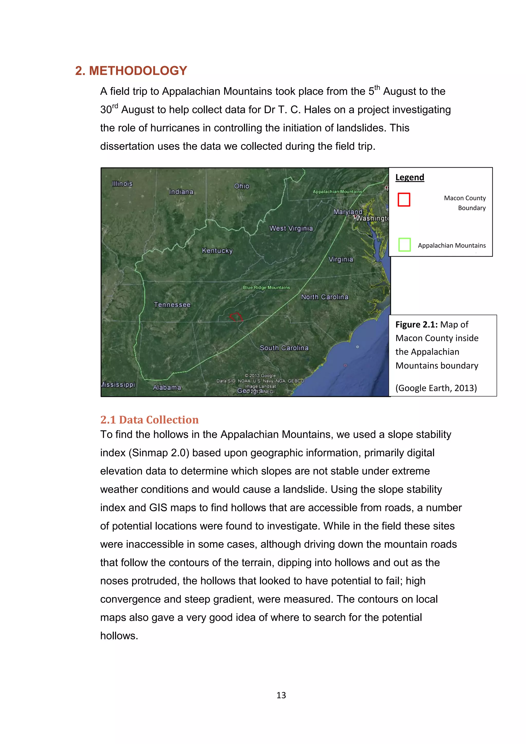 13
2. METHODOLOGY
A field trip to Appalachian Mountains took place from the 5th
August to the
30rd
August to help collect data for Dr T. C. Hales on a project investigating
the role of hurricanes in controlling the initiation of landslides. This
dissertation uses the data we collected during the field trip.
2.1 Data Collection
To find the hollows in the Appalachian Mountains, we used a slope stability
index (Sinmap 2.0) based upon geographic information, primarily digital
elevation data to determine which slopes are not stable under extreme
weather conditions and would cause a landslide. Using the slope stability
index and GIS maps to find hollows that are accessible from roads, a number
of potential locations were found to investigate. While in the field these sites
were inaccessible in some cases, although driving down the mountain roads
that follow the contours of the terrain, dipping into hollows and out as the
noses protruded, the hollows that looked to have potential to fail; high
convergence and steep gradient, were measured. The contours on local
maps also gave a very good idea of where to search for the potential
hollows.
Legend
Macon County
Boundary
Appalachian Mountains
Boundary
Figure 2.1: Map of
Macon County inside
the Appalachian
Mountains boundary
(Google Earth, 2013)
 