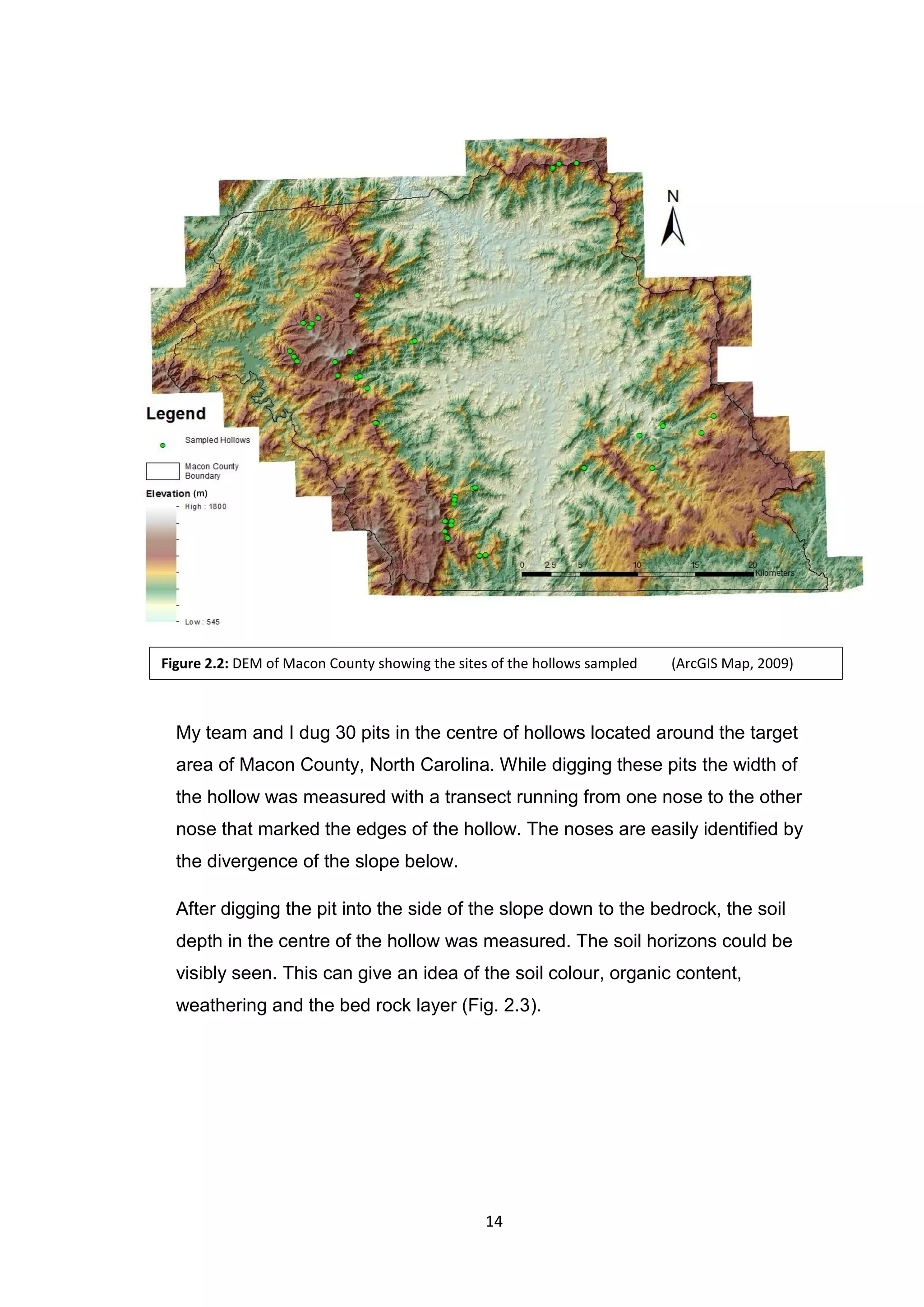 14
My team and I dug 30 pits in the centre of hollows located around the target
area of Macon County, North Carolina. While digging these pits the width of
the hollow was measured with a transect running from one nose to the other
nose that marked the edges of the hollow. The noses are easily identified by
the divergence of the slope below.
After digging the pit into the side of the slope down to the bedrock, the soil
depth in the centre of the hollow was measured. The soil horizons could be
visibly seen. This can give an idea of the soil colour, organic content,
weathering and the bed rock layer (Fig. 2.3).
Figure 2.2: DEM of Macon County showing the sites of the hollows sampled (ArcGIS Map, 2009)
(m)
 