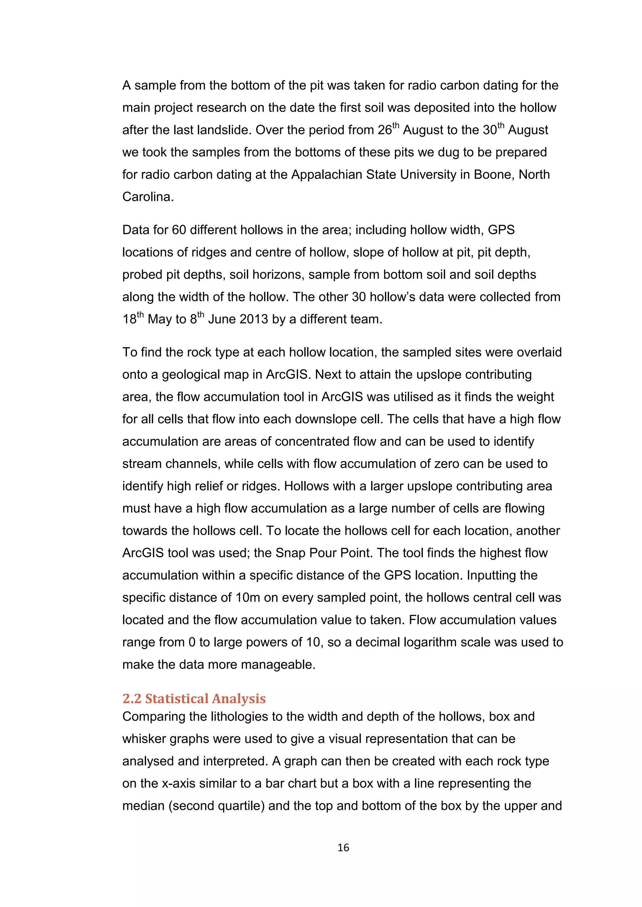 16
A sample from the bottom of the pit was taken for radio carbon dating for the
main project research on the date the first soil was deposited into the hollow
after the last landslide. Over the period from 26th
August to the 30th
August
we took the samples from the bottoms of these pits we dug to be prepared
for radio carbon dating at the Appalachian State University in Boone, North
Carolina.
Data for 60 different hollows in the area; including hollow width, GPS
locations of ridges and centre of hollow, slope of hollow at pit, pit depth,
probed pit depths, soil horizons, sample from bottom soil and soil depths
along the width of the hollow. The other 30 hollow’s data were collected from
18th
May to 8th
June 2013 by a different team.
To find the rock type at each hollow location, the sampled sites were overlaid
onto a geological map in ArcGIS. Next to attain the upslope contributing
area, the flow accumulation tool in ArcGIS was utilised as it finds the weight
for all cells that flow into each downslope cell. The cells that have a high flow
accumulation are areas of concentrated flow and can be used to identify
stream channels, while cells with flow accumulation of zero can be used to
identify high relief or ridges. Hollows with a larger upslope contributing area
must have a high flow accumulation as a large number of cells are flowing
towards the hollows cell. To locate the hollows cell for each location, another
ArcGIS tool was used; the Snap Pour Point. The tool finds the highest flow
accumulation within a specific distance of the GPS location. Inputting the
specific distance of 10m on every sampled point, the hollows central cell was
located and the flow accumulation value to taken. Flow accumulation values
range from 0 to large powers of 10, so a decimal logarithm scale was used to
make the data more manageable.
2.2 Statistical Analysis
Comparing the lithologies to the width and depth of the hollows, box and
whisker graphs were used to give a visual representation that can be
analysed and interpreted. A graph can then be created with each rock type
on the x-axis similar to a bar chart but a box with a line representing the
median (second quartile) and the top and bottom of the box by the upper and
 