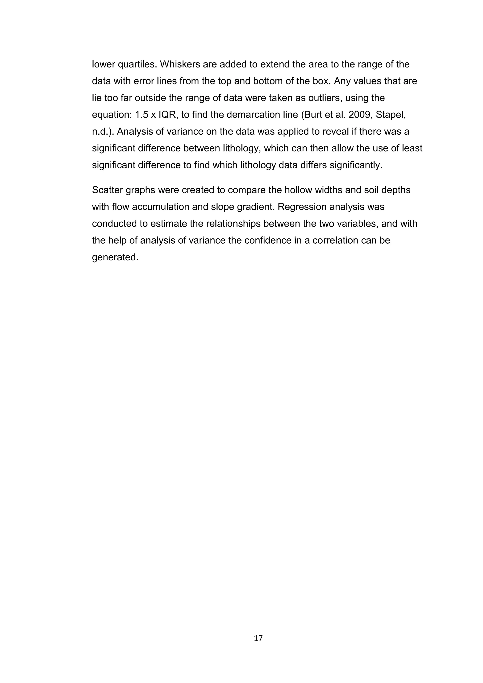 17
lower quartiles. Whiskers are added to extend the area to the range of the
data with error lines from the top and bottom of the box. Any values that are
lie too far outside the range of data were taken as outliers, using the
equation: 1.5 x IQR, to find the demarcation line (Burt et al. 2009, Stapel,
n.d.). Analysis of variance on the data was applied to reveal if there was a
significant difference between lithology, which can then allow the use of least
significant difference to find which lithology data differs significantly.
Scatter graphs were created to compare the hollow widths and soil depths
with flow accumulation and slope gradient. Regression analysis was
conducted to estimate the relationships between the two variables, and with
the help of analysis of variance the confidence in a correlation can be
generated.
 