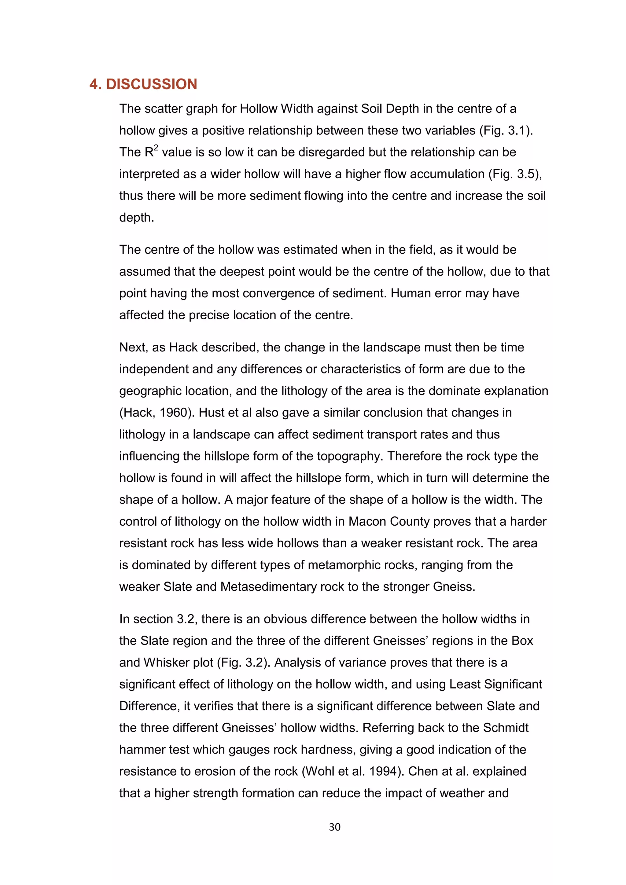 30
4. DISCUSSION
The scatter graph for Hollow Width against Soil Depth in the centre of a
hollow gives a positive relationship between these two variables (Fig. 3.1).
The R2
value is so low it can be disregarded but the relationship can be
interpreted as a wider hollow will have a higher flow accumulation (Fig. 3.5),
thus there will be more sediment flowing into the centre and increase the soil
depth.
The centre of the hollow was estimated when in the field, as it would be
assumed that the deepest point would be the centre of the hollow, due to that
point having the most convergence of sediment. Human error may have
affected the precise location of the centre.
Next, as Hack described, the change in the landscape must then be time
independent and any differences or characteristics of form are due to the
geographic location, and the lithology of the area is the dominate explanation
(Hack, 1960). Hust et al also gave a similar conclusion that changes in
lithology in a landscape can affect sediment transport rates and thus
inﬂuencing the hillslope form of the topography. Therefore the rock type the
hollow is found in will affect the hillslope form, which in turn will determine the
shape of a hollow. A major feature of the shape of a hollow is the width. The
control of lithology on the hollow width in Macon County proves that a harder
resistant rock has less wide hollows than a weaker resistant rock. The area
is dominated by different types of metamorphic rocks, ranging from the
weaker Slate and Metasedimentary rock to the stronger Gneiss.
In section 3.2, there is an obvious difference between the hollow widths in
the Slate region and the three of the different Gneisses’ regions in the Box
and Whisker plot (Fig. 3.2). Analysis of variance proves that there is a
significant effect of lithology on the hollow width, and using Least Significant
Difference, it verifies that there is a significant difference between Slate and
the three different Gneisses’ hollow widths. Referring back to the Schmidt
hammer test which gauges rock hardness, giving a good indication of the
resistance to erosion of the rock (Wohl et al. 1994). Chen at al. explained
that a higher strength formation can reduce the impact of weather and
 