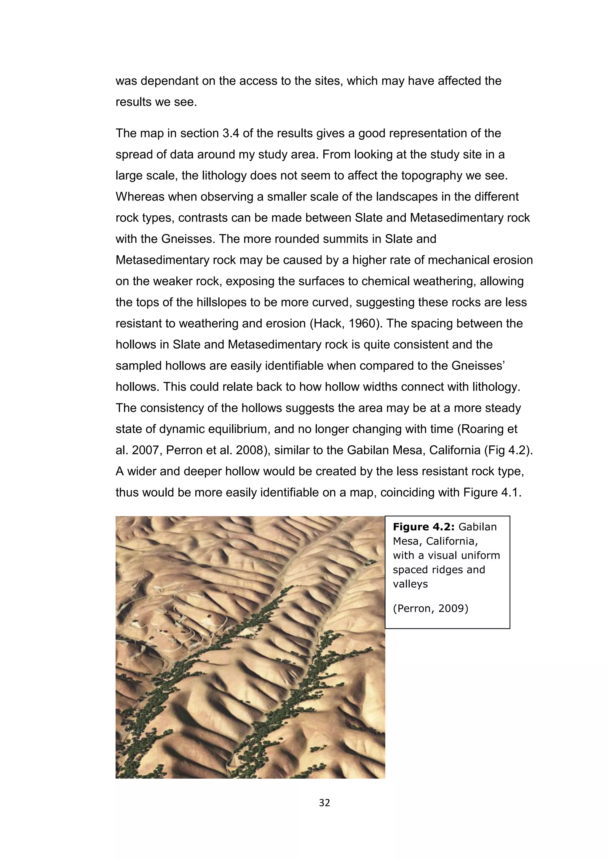 32
was dependant on the access to the sites, which may have affected the
results we see.
The map in section 3.4 of the results gives a good representation of the
spread of data around my study area. From looking at the study site in a
large scale, the lithology does not seem to affect the topography we see.
Whereas when observing a smaller scale of the landscapes in the different
rock types, contrasts can be made between Slate and Metasedimentary rock
with the Gneisses. The more rounded summits in Slate and
Metasedimentary rock may be caused by a higher rate of mechanical erosion
on the weaker rock, exposing the surfaces to chemical weathering, allowing
the tops of the hillslopes to be more curved, suggesting these rocks are less
resistant to weathering and erosion (Hack, 1960). The spacing between the
hollows in Slate and Metasedimentary rock is quite consistent and the
sampled hollows are easily identifiable when compared to the Gneisses’
hollows. This could relate back to how hollow widths connect with lithology.
The consistency of the hollows suggests the area may be at a more steady
state of dynamic equilibrium, and no longer changing with time (Roaring et
al. 2007, Perron et al. 2008), similar to the Gabilan Mesa, California (Fig 4.2).
A wider and deeper hollow would be created by the less resistant rock type,
thus would be more easily identifiable on a map, coinciding with Figure 4.1.
Figure 4.2: Gabilan
Mesa, California,
with a visual uniform
spaced ridges and
valleys
(Perron, 2009)
 