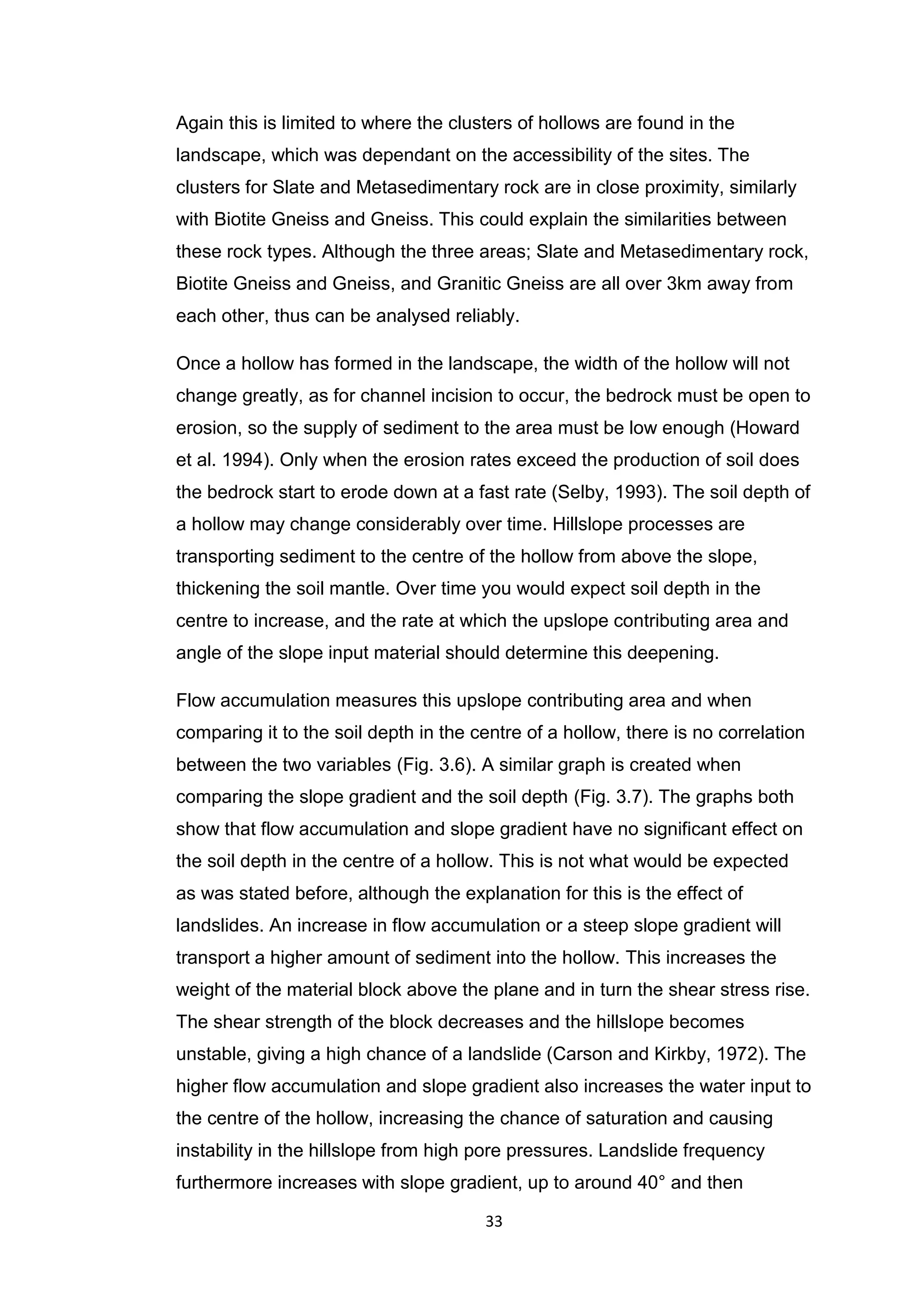 33
Again this is limited to where the clusters of hollows are found in the
landscape, which was dependant on the accessibility of the sites. The
clusters for Slate and Metasedimentary rock are in close proximity, similarly
with Biotite Gneiss and Gneiss. This could explain the similarities between
these rock types. Although the three areas; Slate and Metasedimentary rock,
Biotite Gneiss and Gneiss, and Granitic Gneiss are all over 3km away from
each other, thus can be analysed reliably.
Once a hollow has formed in the landscape, the width of the hollow will not
change greatly, as for channel incision to occur, the bedrock must be open to
erosion, so the supply of sediment to the area must be low enough (Howard
et al. 1994). Only when the erosion rates exceed the production of soil does
the bedrock start to erode down at a fast rate (Selby, 1993). The soil depth of
a hollow may change considerably over time. Hillslope processes are
transporting sediment to the centre of the hollow from above the slope,
thickening the soil mantle. Over time you would expect soil depth in the
centre to increase, and the rate at which the upslope contributing area and
angle of the slope input material should determine this deepening.
Flow accumulation measures this upslope contributing area and when
comparing it to the soil depth in the centre of a hollow, there is no correlation
between the two variables (Fig. 3.6). A similar graph is created when
comparing the slope gradient and the soil depth (Fig. 3.7). The graphs both
show that flow accumulation and slope gradient have no significant effect on
the soil depth in the centre of a hollow. This is not what would be expected
as was stated before, although the explanation for this is the effect of
landslides. An increase in flow accumulation or a steep slope gradient will
transport a higher amount of sediment into the hollow. This increases the
weight of the material block above the plane and in turn the shear stress rise.
The shear strength of the block decreases and the hillslope becomes
unstable, giving a high chance of a landslide (Carson and Kirkby, 1972). The
higher flow accumulation and slope gradient also increases the water input to
the centre of the hollow, increasing the chance of saturation and causing
instability in the hillslope from high pore pressures. Landslide frequency
furthermore increases with slope gradient, up to around 40° and then
 
