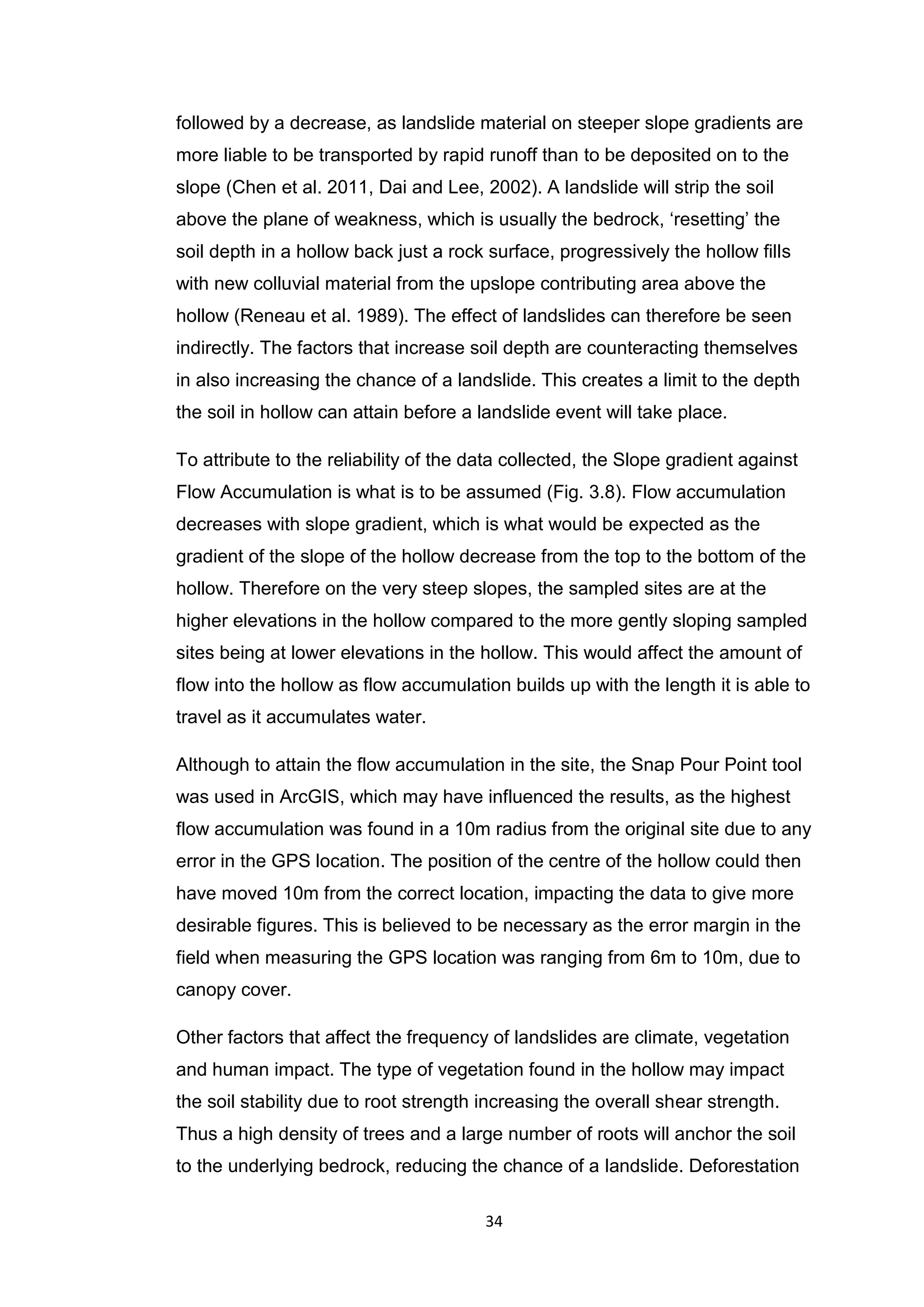 34
followed by a decrease, as landslide material on steeper slope gradients are
more liable to be transported by rapid runoff than to be deposited on to the
slope (Chen et al. 2011, Dai and Lee, 2002). A landslide will strip the soil
above the plane of weakness, which is usually the bedrock, ‘resetting’ the
soil depth in a hollow back just a rock surface, progressively the hollow ﬁlls
with new colluvial material from the upslope contributing area above the
hollow (Reneau et al. 1989). The effect of landslides can therefore be seen
indirectly. The factors that increase soil depth are counteracting themselves
in also increasing the chance of a landslide. This creates a limit to the depth
the soil in hollow can attain before a landslide event will take place.
To attribute to the reliability of the data collected, the Slope gradient against
Flow Accumulation is what is to be assumed (Fig. 3.8). Flow accumulation
decreases with slope gradient, which is what would be expected as the
gradient of the slope of the hollow decrease from the top to the bottom of the
hollow. Therefore on the very steep slopes, the sampled sites are at the
higher elevations in the hollow compared to the more gently sloping sampled
sites being at lower elevations in the hollow. This would affect the amount of
flow into the hollow as flow accumulation builds up with the length it is able to
travel as it accumulates water.
Although to attain the flow accumulation in the site, the Snap Pour Point tool
was used in ArcGIS, which may have influenced the results, as the highest
flow accumulation was found in a 10m radius from the original site due to any
error in the GPS location. The position of the centre of the hollow could then
have moved 10m from the correct location, impacting the data to give more
desirable figures. This is believed to be necessary as the error margin in the
field when measuring the GPS location was ranging from 6m to 10m, due to
canopy cover.
Other factors that affect the frequency of landslides are climate, vegetation
and human impact. The type of vegetation found in the hollow may impact
the soil stability due to root strength increasing the overall shear strength.
Thus a high density of trees and a large number of roots will anchor the soil
to the underlying bedrock, reducing the chance of a landslide. Deforestation
 