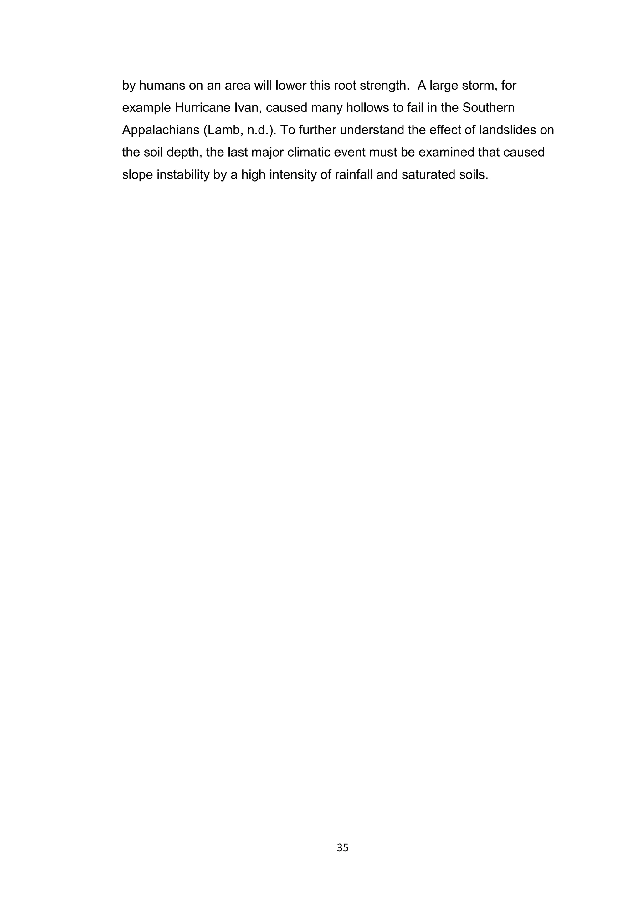 35
by humans on an area will lower this root strength. A large storm, for
example Hurricane Ivan, caused many hollows to fail in the Southern
Appalachians (Lamb, n.d.). To further understand the effect of landslides on
the soil depth, the last major climatic event must be examined that caused
slope instability by a high intensity of rainfall and saturated soils.
 