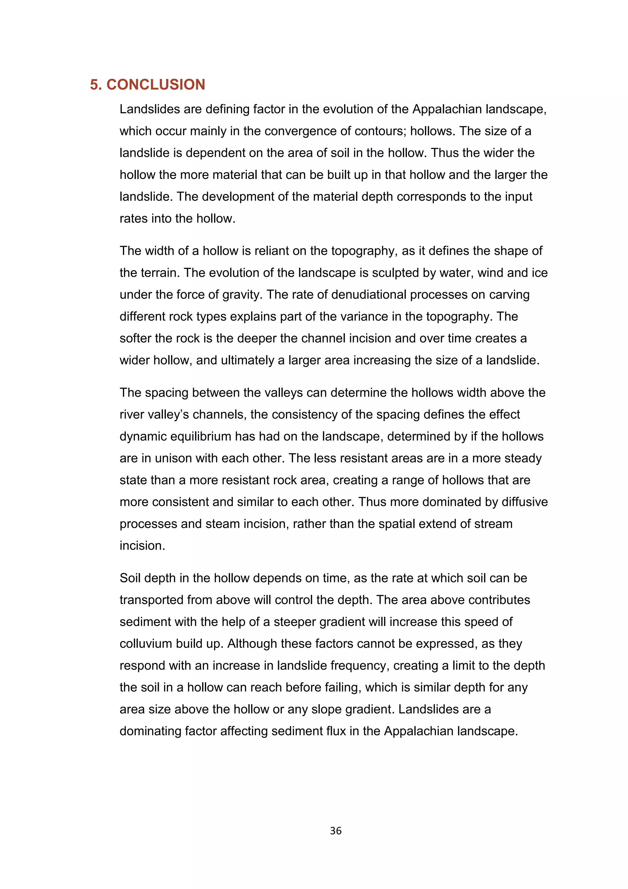36
5. CONCLUSION
Landslides are defining factor in the evolution of the Appalachian landscape,
which occur mainly in the convergence of contours; hollows. The size of a
landslide is dependent on the area of soil in the hollow. Thus the wider the
hollow the more material that can be built up in that hollow and the larger the
landslide. The development of the material depth corresponds to the input
rates into the hollow.
The width of a hollow is reliant on the topography, as it defines the shape of
the terrain. The evolution of the landscape is sculpted by water, wind and ice
under the force of gravity. The rate of denudiational processes on carving
different rock types explains part of the variance in the topography. The
softer the rock is the deeper the channel incision and over time creates a
wider hollow, and ultimately a larger area increasing the size of a landslide.
The spacing between the valleys can determine the hollows width above the
river valley’s channels, the consistency of the spacing defines the effect
dynamic equilibrium has had on the landscape, determined by if the hollows
are in unison with each other. The less resistant areas are in a more steady
state than a more resistant rock area, creating a range of hollows that are
more consistent and similar to each other. Thus more dominated by diffusive
processes and steam incision, rather than the spatial extend of stream
incision.
Soil depth in the hollow depends on time, as the rate at which soil can be
transported from above will control the depth. The area above contributes
sediment with the help of a steeper gradient will increase this speed of
colluvium build up. Although these factors cannot be expressed, as they
respond with an increase in landslide frequency, creating a limit to the depth
the soil in a hollow can reach before failing, which is similar depth for any
area size above the hollow or any slope gradient. Landslides are a
dominating factor affecting sediment flux in the Appalachian landscape.
 