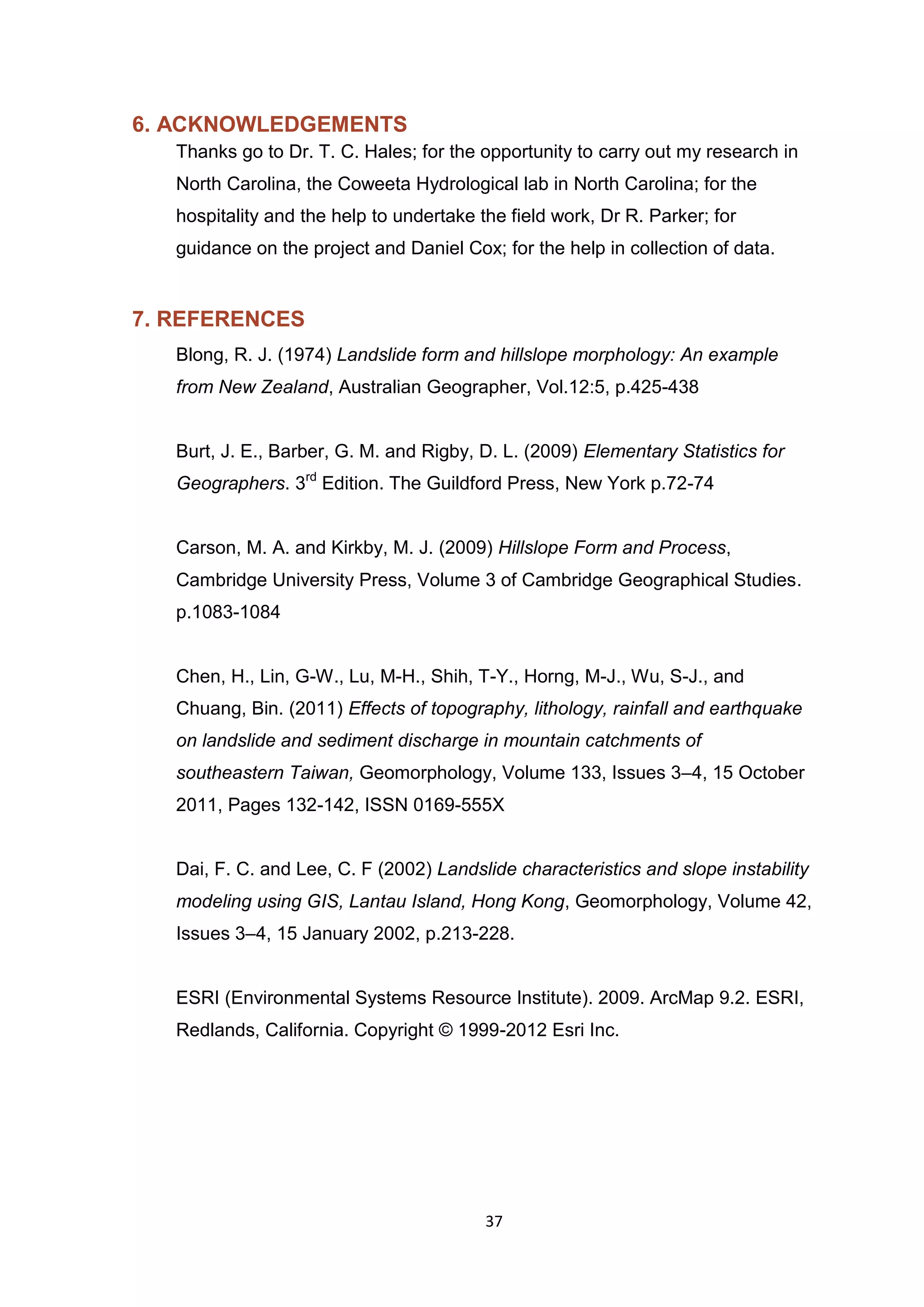 37
6. ACKNOWLEDGEMENTS
Thanks go to Dr. T. C. Hales; for the opportunity to carry out my research in
North Carolina, the Coweeta Hydrological lab in North Carolina; for the
hospitality and the help to undertake the field work, Dr R. Parker; for
guidance on the project and Daniel Cox; for the help in collection of data.
7. REFERENCES
Blong, R. J. (1974) Landslide form and hillslope morphology: An example
from New Zealand, Australian Geographer, Vol.12:5, p.425-438
Burt, J. E., Barber, G. M. and Rigby, D. L. (2009) Elementary Statistics for
Geographers. 3rd
Edition. The Guildford Press, New York p.72-74
Carson, M. A. and Kirkby, M. J. (2009) Hillslope Form and Process,
Cambridge University Press, Volume 3 of Cambridge Geographical Studies.
p.1083-1084
Chen, H., Lin, G-W., Lu, M-H., Shih, T-Y., Horng, M-J., Wu, S-J., and
Chuang, Bin. (2011) Effects of topography, lithology, rainfall and earthquake
on landslide and sediment discharge in mountain catchments of
southeastern Taiwan, Geomorphology, Volume 133, Issues 3–4, 15 October
2011, Pages 132-142, ISSN 0169-555X
Dai, F. C. and Lee, C. F (2002) Landslide characteristics and slope instability
modeling using GIS, Lantau Island, Hong Kong, Geomorphology, Volume 42,
Issues 3–4, 15 January 2002, p.213-228.
ESRI (Environmental Systems Resource Institute). 2009. ArcMap 9.2. ESRI,
Redlands, California. Copyright © 1999-2012 Esri Inc.
 