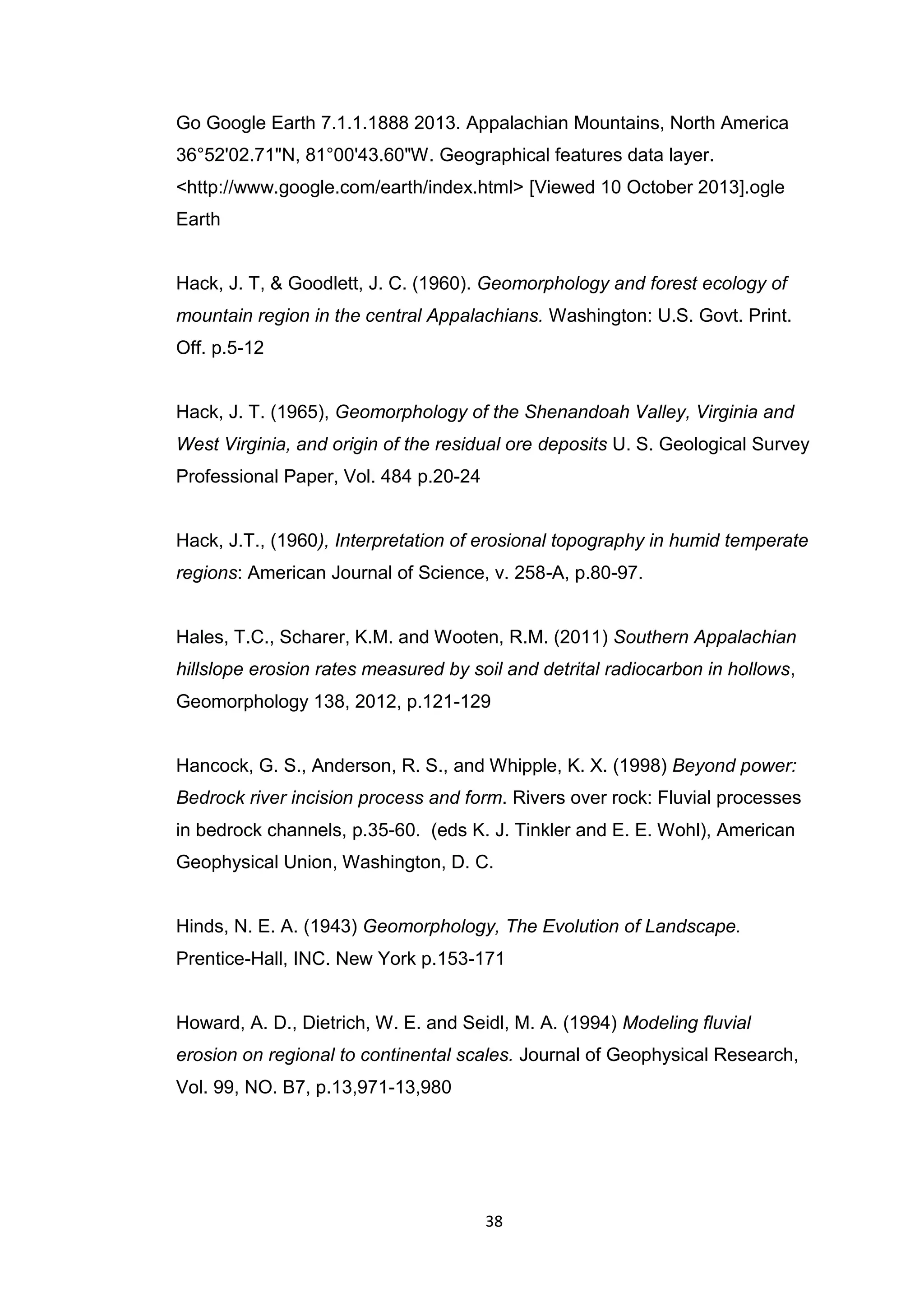 38
Go Google Earth 7.1.1.1888 2013. Appalachian Mountains, North America
36°52'02.71"N, 81°00'43.60"W. Geographical features data layer.
<http://www.google.com/earth/index.html> [Viewed 10 October 2013].ogle
Earth
Hack, J. T, & Goodlett, J. C. (1960). Geomorphology and forest ecology of
mountain region in the central Appalachians. Washington: U.S. Govt. Print.
Off. p.5-12
Hack, J. T. (1965), Geomorphology of the Shenandoah Valley, Virginia and
West Virginia, and origin of the residual ore deposits U. S. Geological Survey
Professional Paper, Vol. 484 p.20-24
Hack, J.T., (1960), Interpretation of erosional topography in humid temperate
regions: American Journal of Science, v. 258-A, p.80-97.
Hales, T.C., Scharer, K.M. and Wooten, R.M. (2011) Southern Appalachian
hillslope erosion rates measured by soil and detrital radiocarbon in hollows,
Geomorphology 138, 2012, p.121-129
Hancock, G. S., Anderson, R. S., and Whipple, K. X. (1998) Beyond power:
Bedrock river incision process and form. Rivers over rock: Fluvial processes
in bedrock channels, p.35-60. (eds K. J. Tinkler and E. E. Wohl), American
Geophysical Union, Washington, D. C.
Hinds, N. E. A. (1943) Geomorphology, The Evolution of Landscape.
Prentice-Hall, INC. New York p.153-171
Howard, A. D., Dietrich, W. E. and Seidl, M. A. (1994) Modeling fluvial
erosion on regional to continental scales. Journal of Geophysical Research,
Vol. 99, NO. B7, p.13,971-13,980
 