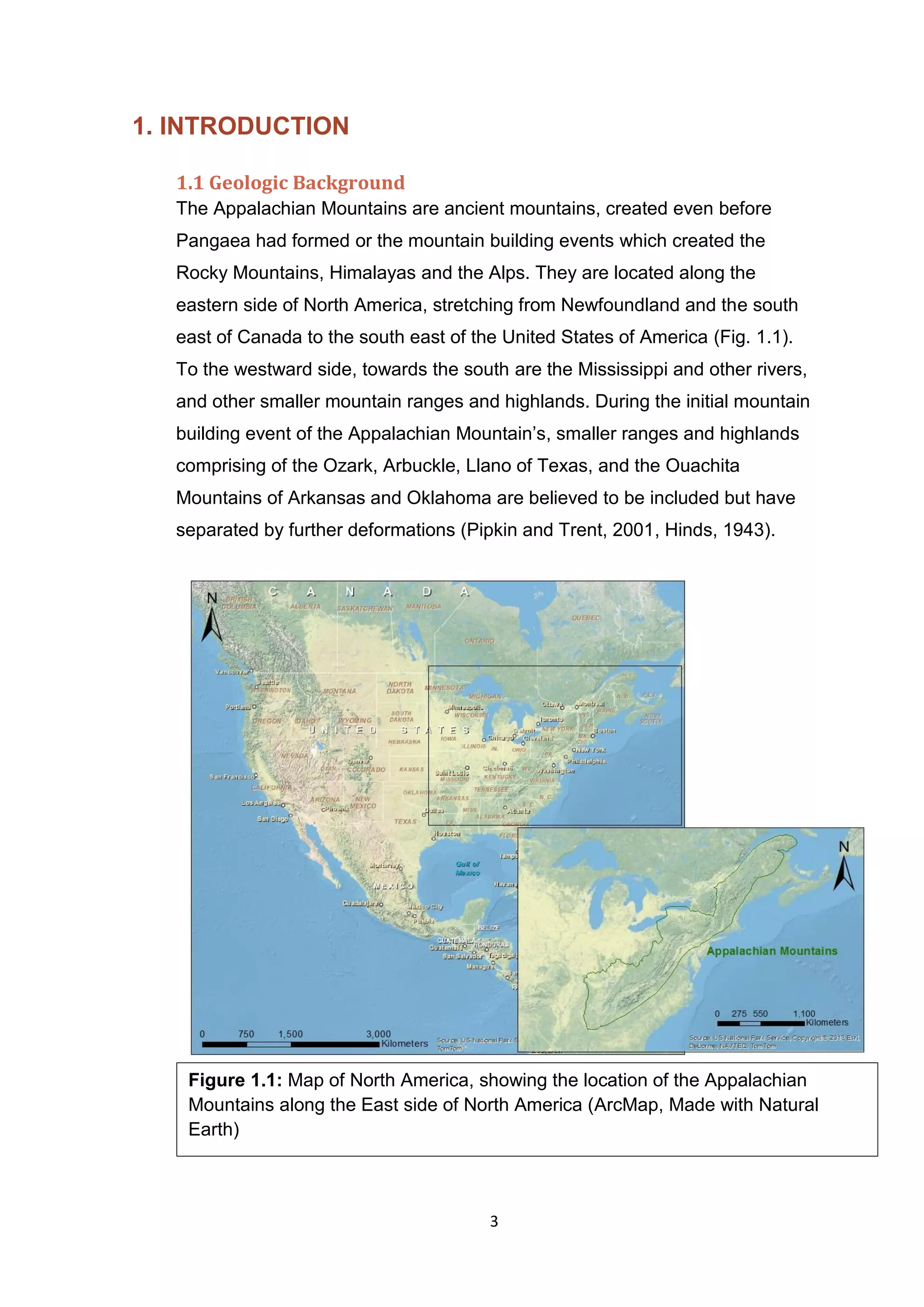 3
1. INTRODUCTION
1.1 Geologic Background
The Appalachian Mountains are ancient mountains, created even before
Pangaea had formed or the mountain building events which created the
Rocky Mountains, Himalayas and the Alps. They are located along the
eastern side of North America, stretching from Newfoundland and the south
east of Canada to the south east of the United States of America (Fig. 1.1).
To the westward side, towards the south are the Mississippi and other rivers,
and other smaller mountain ranges and highlands. During the initial mountain
building event of the Appalachian Mountain’s, smaller ranges and highlands
comprising of the Ozark, Arbuckle, Llano of Texas, and the Ouachita
Mountains of Arkansas and Oklahoma are believed to be included but have
separated by further deformations (Pipkin and Trent, 2001, Hinds, 1943).
Figure 1.1: Map of North America, showing the location of the Appalachian
Mountains along the East side of North America (ArcMap, Made with Natural
Earth)
 