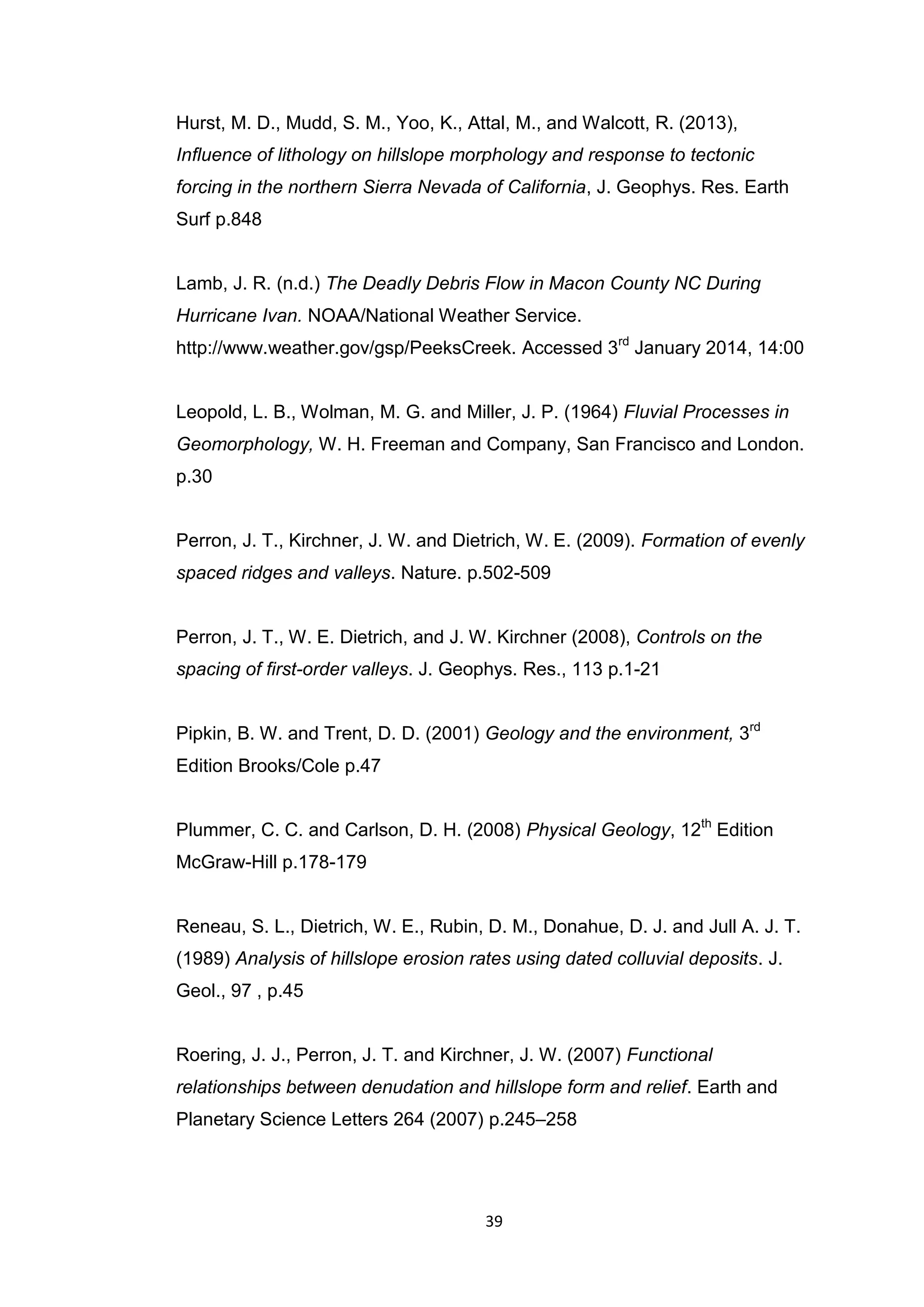 39
Hurst, M. D., Mudd, S. M., Yoo, K., Attal, M., and Walcott, R. (2013),
Inﬂuence of lithology on hillslope morphology and response to tectonic
forcing in the northern Sierra Nevada of California, J. Geophys. Res. Earth
Surf p.848
Lamb, J. R. (n.d.) The Deadly Debris Flow in Macon County NC During
Hurricane Ivan. NOAA/National Weather Service.
http://www.weather.gov/gsp/PeeksCreek. Accessed 3rd
January 2014, 14:00
Leopold, L. B., Wolman, M. G. and Miller, J. P. (1964) Fluvial Processes in
Geomorphology, W. H. Freeman and Company, San Francisco and London.
p.30
Perron, J. T., Kirchner, J. W. and Dietrich, W. E. (2009). Formation of evenly
spaced ridges and valleys. Nature. p.502-509
Perron, J. T., W. E. Dietrich, and J. W. Kirchner (2008), Controls on the
spacing of first-order valleys. J. Geophys. Res., 113 p.1-21
Pipkin, B. W. and Trent, D. D. (2001) Geology and the environment, 3rd
Edition Brooks/Cole p.47
Plummer, C. C. and Carlson, D. H. (2008) Physical Geology, 12th
Edition
McGraw-Hill p.178-179
Reneau, S. L., Dietrich, W. E., Rubin, D. M., Donahue, D. J. and Jull A. J. T.
(1989) Analysis of hillslope erosion rates using dated colluvial deposits. J.
Geol., 97 , p.45
Roering, J. J., Perron, J. T. and Kirchner, J. W. (2007) Functional
relationships between denudation and hillslope form and relief. Earth and
Planetary Science Letters 264 (2007) p.245–258
 