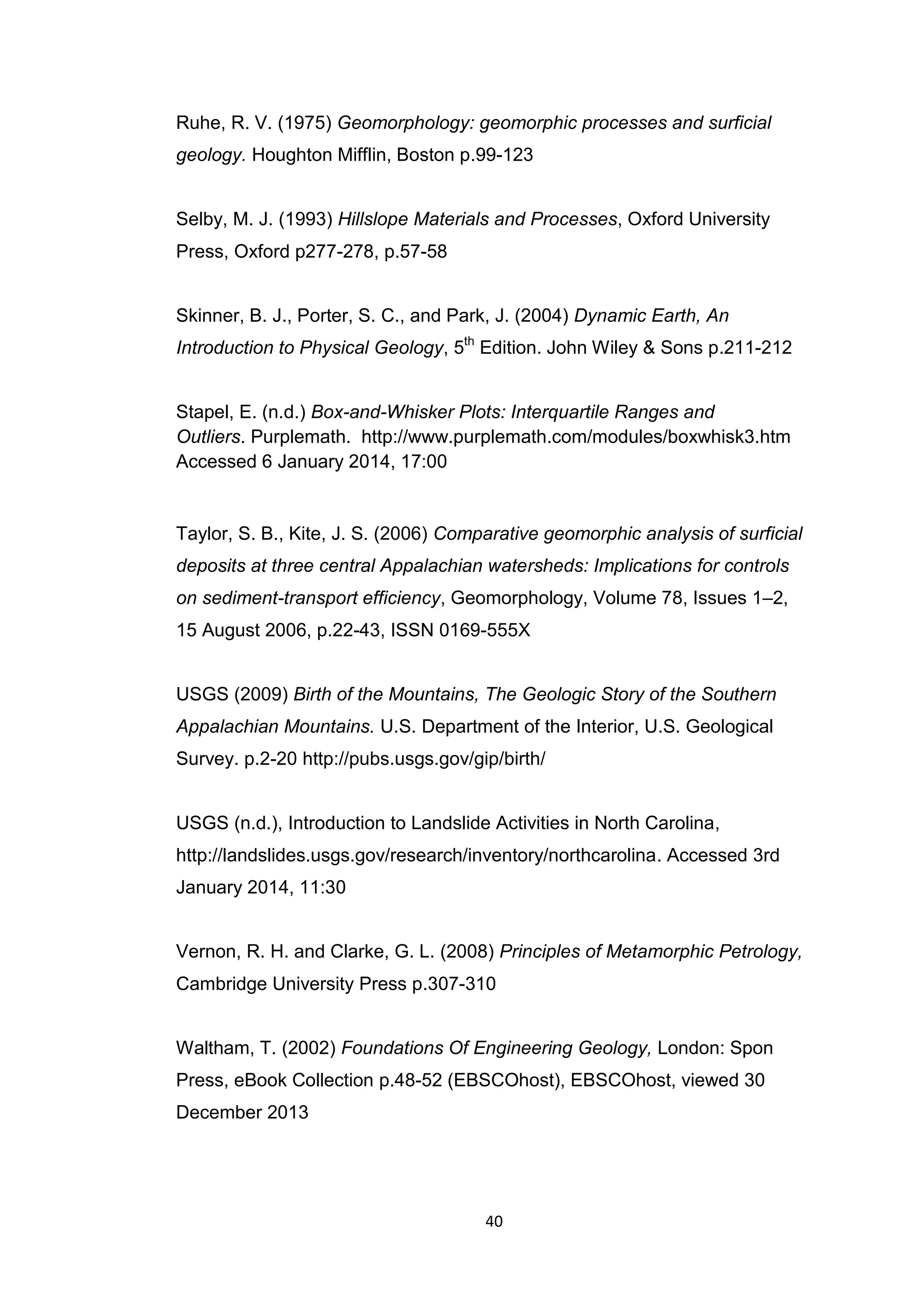 40
Ruhe, R. V. (1975) Geomorphology: geomorphic processes and surficial
geology. Houghton Mifflin, Boston p.99-123
Selby, M. J. (1993) Hillslope Materials and Processes, Oxford University
Press, Oxford p277-278, p.57-58
Skinner, B. J., Porter, S. C., and Park, J. (2004) Dynamic Earth, An
Introduction to Physical Geology, 5th
Edition. John Wiley & Sons p.211-212
Stapel, E. (n.d.) Box-and-Whisker Plots: Interquartile Ranges and
Outliers. Purplemath. http://www.purplemath.com/modules/boxwhisk3.htm
Accessed 6 January 2014, 17:00
Taylor, S. B., Kite, J. S. (2006) Comparative geomorphic analysis of surficial
deposits at three central Appalachian watersheds: Implications for controls
on sediment-transport efficiency, Geomorphology, Volume 78, Issues 1–2,
15 August 2006, p.22-43, ISSN 0169-555X
USGS (2009) Birth of the Mountains, The Geologic Story of the Southern
Appalachian Mountains. U.S. Department of the Interior, U.S. Geological
Survey. p.2-20 http://pubs.usgs.gov/gip/birth/
USGS (n.d.), Introduction to Landslide Activities in North Carolina,
http://landslides.usgs.gov/research/inventory/northcarolina. Accessed 3rd
January 2014, 11:30
Vernon, R. H. and Clarke, G. L. (2008) Principles of Metamorphic Petrology,
Cambridge University Press p.307-310
Waltham, T. (2002) Foundations Of Engineering Geology, London: Spon
Press, eBook Collection p.48-52 (EBSCOhost), EBSCOhost, viewed 30
December 2013
 