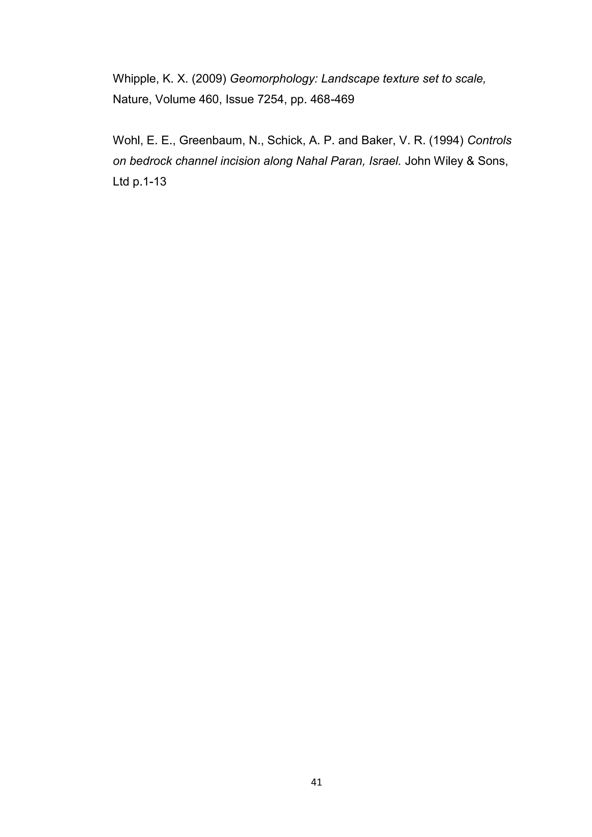 41
Whipple, K. X. (2009) Geomorphology: Landscape texture set to scale,
Nature, Volume 460, Issue 7254, pp. 468-469
Wohl, E. E., Greenbaum, N., Schick, A. P. and Baker, V. R. (1994) Controls
on bedrock channel incision along Nahal Paran, Israel. John Wiley & Sons,
Ltd p.1-13
 