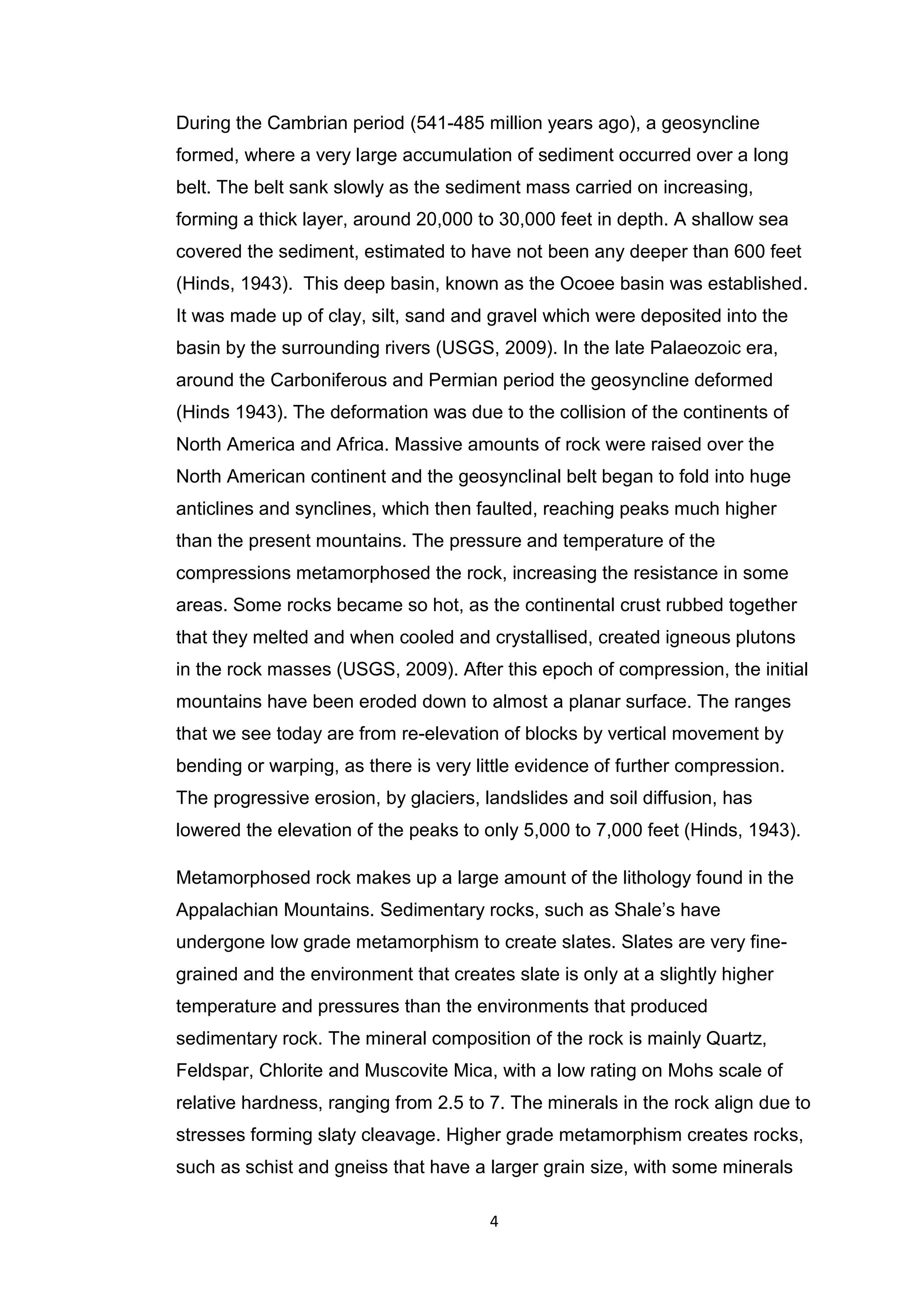 4
During the Cambrian period (541-485 million years ago), a geosyncline
formed, where a very large accumulation of sediment occurred over a long
belt. The belt sank slowly as the sediment mass carried on increasing,
forming a thick layer, around 20,000 to 30,000 feet in depth. A shallow sea
covered the sediment, estimated to have not been any deeper than 600 feet
(Hinds, 1943). This deep basin, known as the Ocoee basin was established.
It was made up of clay, silt, sand and gravel which were deposited into the
basin by the surrounding rivers (USGS, 2009). In the late Palaeozoic era,
around the Carboniferous and Permian period the geosyncline deformed
(Hinds 1943). The deformation was due to the collision of the continents of
North America and Africa. Massive amounts of rock were raised over the
North American continent and the geosynclinal belt began to fold into huge
anticlines and synclines, which then faulted, reaching peaks much higher
than the present mountains. The pressure and temperature of the
compressions metamorphosed the rock, increasing the resistance in some
areas. Some rocks became so hot, as the continental crust rubbed together
that they melted and when cooled and crystallised, created igneous plutons
in the rock masses (USGS, 2009). After this epoch of compression, the initial
mountains have been eroded down to almost a planar surface. The ranges
that we see today are from re-elevation of blocks by vertical movement by
bending or warping, as there is very little evidence of further compression.
The progressive erosion, by glaciers, landslides and soil diffusion, has
lowered the elevation of the peaks to only 5,000 to 7,000 feet (Hinds, 1943).
Metamorphosed rock makes up a large amount of the lithology found in the
Appalachian Mountains. Sedimentary rocks, such as Shale’s have
undergone low grade metamorphism to create slates. Slates are very fine-
grained and the environment that creates slate is only at a slightly higher
temperature and pressures than the environments that produced
sedimentary rock. The mineral composition of the rock is mainly Quartz,
Feldspar, Chlorite and Muscovite Mica, with a low rating on Mohs scale of
relative hardness, ranging from 2.5 to 7. The minerals in the rock align due to
stresses forming slaty cleavage. Higher grade metamorphism creates rocks,
such as schist and gneiss that have a larger grain size, with some minerals
 