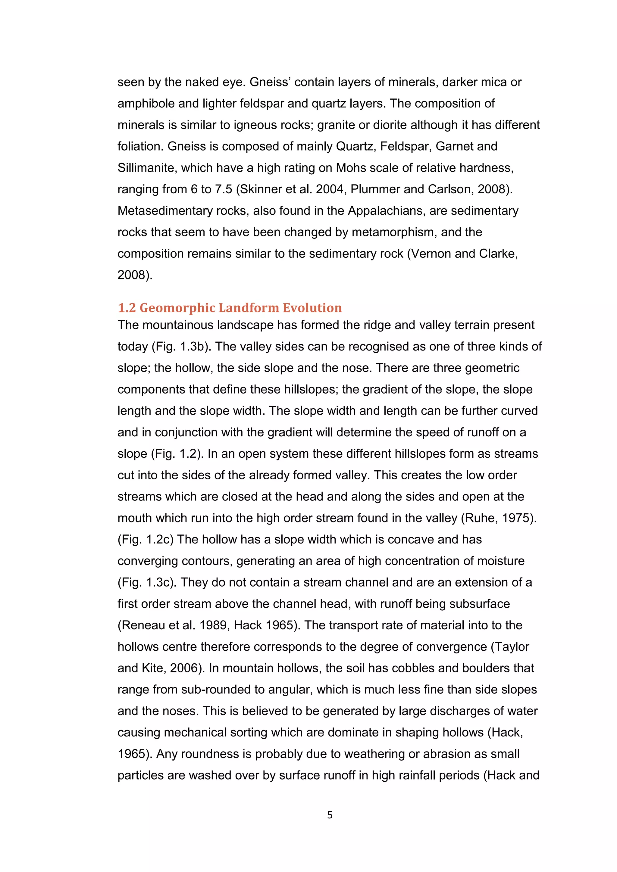 5
seen by the naked eye. Gneiss’ contain layers of minerals, darker mica or
amphibole and lighter feldspar and quartz layers. The composition of
minerals is similar to igneous rocks; granite or diorite although it has different
foliation. Gneiss is composed of mainly Quartz, Feldspar, Garnet and
Sillimanite, which have a high rating on Mohs scale of relative hardness,
ranging from 6 to 7.5 (Skinner et al. 2004, Plummer and Carlson, 2008).
Metasedimentary rocks, also found in the Appalachians, are sedimentary
rocks that seem to have been changed by metamorphism, and the
composition remains similar to the sedimentary rock (Vernon and Clarke,
2008).
1.2 Geomorphic Landform Evolution
The mountainous landscape has formed the ridge and valley terrain present
today (Fig. 1.3b). The valley sides can be recognised as one of three kinds of
slope; the hollow, the side slope and the nose. There are three geometric
components that define these hillslopes; the gradient of the slope, the slope
length and the slope width. The slope width and length can be further curved
and in conjunction with the gradient will determine the speed of runoff on a
slope (Fig. 1.2). In an open system these different hillslopes form as streams
cut into the sides of the already formed valley. This creates the low order
streams which are closed at the head and along the sides and open at the
mouth which run into the high order stream found in the valley (Ruhe, 1975).
(Fig. 1.2c) The hollow has a slope width which is concave and has
converging contours, generating an area of high concentration of moisture
(Fig. 1.3c). They do not contain a stream channel and are an extension of a
first order stream above the channel head, with runoff being subsurface
(Reneau et al. 1989, Hack 1965). The transport rate of material into to the
hollows centre therefore corresponds to the degree of convergence (Taylor
and Kite, 2006). In mountain hollows, the soil has cobbles and boulders that
range from sub-rounded to angular, which is much less fine than side slopes
and the noses. This is believed to be generated by large discharges of water
causing mechanical sorting which are dominate in shaping hollows (Hack,
1965). Any roundness is probably due to weathering or abrasion as small
particles are washed over by surface runoff in high rainfall periods (Hack and
 