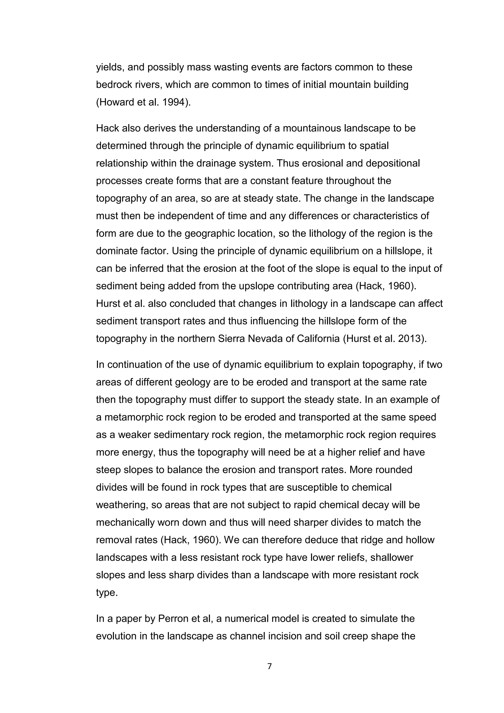 7
yields, and possibly mass wasting events are factors common to these
bedrock rivers, which are common to times of initial mountain building
(Howard et al. 1994).
Hack also derives the understanding of a mountainous landscape to be
determined through the principle of dynamic equilibrium to spatial
relationship within the drainage system. Thus erosional and depositional
processes create forms that are a constant feature throughout the
topography of an area, so are at steady state. The change in the landscape
must then be independent of time and any differences or characteristics of
form are due to the geographic location, so the lithology of the region is the
dominate factor. Using the principle of dynamic equilibrium on a hillslope, it
can be inferred that the erosion at the foot of the slope is equal to the input of
sediment being added from the upslope contributing area (Hack, 1960).
Hurst et al. also concluded that changes in lithology in a landscape can affect
sediment transport rates and thus inﬂuencing the hillslope form of the
topography in the northern Sierra Nevada of California (Hurst et al. 2013).
In continuation of the use of dynamic equilibrium to explain topography, if two
areas of different geology are to be eroded and transport at the same rate
then the topography must differ to support the steady state. In an example of
a metamorphic rock region to be eroded and transported at the same speed
as a weaker sedimentary rock region, the metamorphic rock region requires
more energy, thus the topography will need be at a higher relief and have
steep slopes to balance the erosion and transport rates. More rounded
divides will be found in rock types that are susceptible to chemical
weathering, so areas that are not subject to rapid chemical decay will be
mechanically worn down and thus will need sharper divides to match the
removal rates (Hack, 1960). We can therefore deduce that ridge and hollow
landscapes with a less resistant rock type have lower reliefs, shallower
slopes and less sharp divides than a landscape with more resistant rock
type.
In a paper by Perron et al, a numerical model is created to simulate the
evolution in the landscape as channel incision and soil creep shape the
 