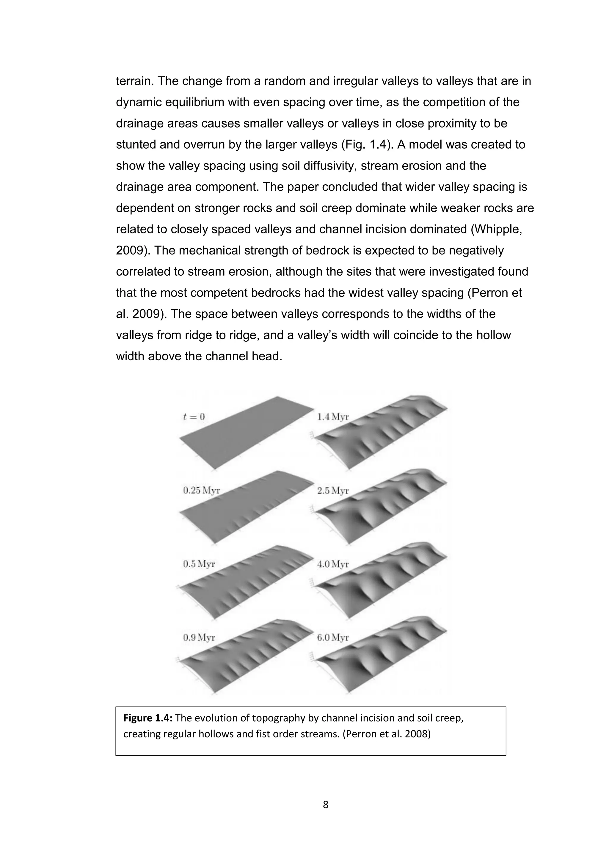 8
terrain. The change from a random and irregular valleys to valleys that are in
dynamic equilibrium with even spacing over time, as the competition of the
drainage areas causes smaller valleys or valleys in close proximity to be
stunted and overrun by the larger valleys (Fig. 1.4). A model was created to
show the valley spacing using soil diffusivity, stream erosion and the
drainage area component. The paper concluded that wider valley spacing is
dependent on stronger rocks and soil creep dominate while weaker rocks are
related to closely spaced valleys and channel incision dominated (Whipple,
2009). The mechanical strength of bedrock is expected to be negatively
correlated to stream erosion, although the sites that were investigated found
that the most competent bedrocks had the widest valley spacing (Perron et
al. 2009). The space between valleys corresponds to the widths of the
valleys from ridge to ridge, and a valley’s width will coincide to the hollow
width above the channel head.
Figure 1.4: The evolution of topography by channel incision and soil creep,
creating regular hollows and fist order streams. (Perron et al. 2008)
 