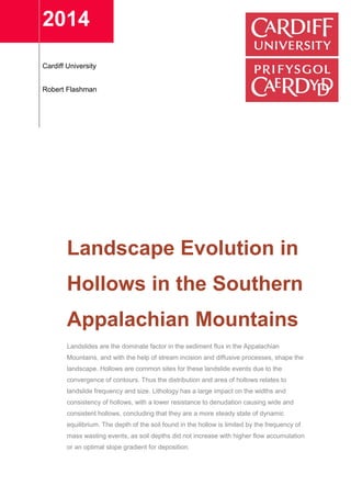 2014
Cardiff University
Robert Flashman
Landscape Evolution in
Hollows in the Southern
Appalachian Mountains
Landslides are the dominate factor in the sediment flux in the Appalachian
Mountains, and with the help of stream incision and diffusive processes, shape the
landscape. Hollows are common sites for these landslide events due to the
convergence of contours. Thus the distribution and area of hollows relates to
landslide frequency and size. Lithology has a large impact on the widths and
consistency of hollows, with a lower resistance to denudation causing wide and
consistent hollows, concluding that they are a more steady state of dynamic
equilibrium. The depth of the soil found in the hollow is limited by the frequency of
mass wasting events, as soil depths did not increase with higher flow accumulation
or an optimal slope gradient for deposition.
 