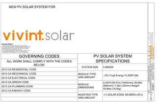 NEW PV SOLAR SYSTEM FOR
Liss Residence LOCATED AT
6953 Mewall Dr San Diego, CA 92119
PV SOLAR SYSTEM
SPECIFICATIONS
SYSTEM SIZE 4.680KW
MODULE TYPE
AND AMOUNT
(18) Yingli Energy YL260P-29b
MODULE
DIMENSIONS
(L/W/H) 64.57in (1640mm)/ 38.98in
(990mm)/ 1.38in (35mm) Weight
40.8lbs (18.5kg)
INVERTER TYPE
AND AMOUNT
GOVERNING CODES
ALL WORK SHALL COMPLY WITH THE CODES
BELOW
2013 CA RESIDENTIAL CODE
2013 CA MECHANICAL CODE
2013 CA ELECTRICAL CODE
2013 CA GREEN CODE
2013 CA PLUMBING CODE
2013 CA ENERGY CODE
CS1.0COVER
SHEET
SHEET
NAME:
SHEET
NUMBER:
General Notes:
1. ALL SUBMITTALS WILL COMPLY WITH 2013 CEC, CBC, AND CFC.
2. SMOKE ALARMS AND CARBON MONOXIDE ALARMS ARE RETROFITTED
INTO THE EXISTING DWELLING. THE REQUIRED SMOKE ALARMS AND
CARBON MONOXIDE DETECTORS SHALL BE LOCATED AS REQUIRED
PER SECTIONS R314 & R315 WITHIN THE 2010 CRC.
3. ALL CONDUITS AND EQUIPMENT SHALL BE PAINTED TO MATCH THE
EXISTING BACKGROUND MATERIAL COLOR OF THEIR LOCATION.
4. A LADDER WILL BE PROVIDED AND SET UP FOR THE INSPECTION.
(1) SOLAR EDGE SE3800A-US-U
INSTALLER:VIVINTSOLAR
INSTALLERNUMBER:1.877.404.4129
CALICENSE:973756(C46/C10)
DRAWNBY:AP
LissResidence
6953MewallDr
SanDiego,CA92119
UTILITYACCOUNTNUMBER:47404199561LastModified:6/23/2016AR5043120
 