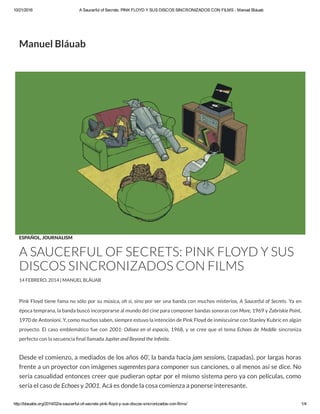 10/21/2016 A Saucerful of Secrets: PINK FLOYD Y SUS DISCOS SINCRONIZADOS CON FILMS ­ Manuel Bláuab
http://blauabs.org/2014/02/a­saucerful­of­secrets­pink­floyd­y­sus­discos­sincronizados­con­films/ 1/4
Pink Floyd tiene fama no sólo por su música, oh si, sino por ser una banda con muchos misterios, A Saucerful of Secrets. Ya en
época temprana, la banda buscó incorporarse al mundo del cine para componer bandas sonoras con More, 1969 y Zabriskie Point,
1970 de Antonioni. Y, como muchos saben, siempre estuvo la intención de Pink Floyd de inmiscuirse con Stanley Kubric en algún
proyecto. El caso emblemático fue con 2001: Odisea en el espacio, 1968, y se cree que el tema Echoes de Meddle sincroniza
perfecto con la secuencia nal llamada Jupiter and Beyond the In nite.
Desde el comienzo, a mediados de los años 60’, la banda hacía jam sessions, (zapadas), por largas horas
frente a un proyector con imágenes sugerentes para componer sus canciones, o al menos así se dice. No
sería casualidad entonces creer que pudieran optar por el mismo sistema pero ya con películas, como
sería el caso de Echoes y 2001. Acá es donde la cosa comienza a ponerse interesante.
THE DARKSIDE OF OZ
ESPAÑOL, JOURNALISM
A SAUCERFUL OF SECRETS: PINK FLOYD Y SUS
DISCOS SINCRONIZADOS CON FILMS
14 FEBRERO, 2014 | MANUEL BLÁUAB
Manuel Bláuab
 