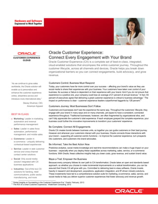 Oracle Customer Experience:
Connect Every Engagement with Your Brand
Oracle Customer Experience (CX) is a complete set of best-in-class, integrated,
cloud-enabled solutions that encompass the entire customer journey. Throughout the
customer lifecycle, across all channels and devices, Oracle helps you break down
organizational barriers so you can connect engagements, build advocacy, and grow
revenue.
Customers Control; Business Must Respond
Today, your customers have far more control over your success – affecting your brand’s value as they use
social media to share their experiences with your business. Your customers have taken over control of your
business. Its success or failure is dependent on their experience with your brand. And if you do not ensure that
experience is a positive one, your company could lose an average of 21 percent of annual revenue.1
In fact, 93
percent of executives agree that delivering a great customer experience is critical to business advantage.1
The
impact on performance is clear - customer experience leaders outperformed laggards by 128 percent.2
Customers Journey; Most Businesses Don’t Follow
Customers and businesses don't see the experience the same way. Throughout the customers’ lifecycle, they
engage with your brand in many ways and on many channels, yet expect to have a consistent, connected
experience throughout. Traditional businesses, however, are often fragmented by organizational silos, and
can’t fully appreciate the customer’s total experience. If each employee grasped the complete experience, your
business could further the innovative improvements to transform your customers’ experience.
Be Complete; Connect All Engagements
Oracle CX creates bonds between business units, so together you can guide customers on their best journey.
However and wherever your customers interact with your business, Oracle connects those interactions with
your brand – supporting all customer-centric functions – to improve the customer experience, turn prospects
into customers, and customers into brand advocates.
Be Informed; Take the Best Action Now
Predictive analytics, social media knowledge and real-time recommendations can make a huge impact on your
business – especially when you deploy these capabilities across marketing, sales, service, or e-commerce
functions. With Oracle, these collective insights help you lower costs, grow revenue, and sustain brand value.
Blaze a Trail; Empower the Business
Because every company follows its own path to CX transformation, Oracle takes an open and standards based
approach, so whether you choose to make incremental improvements or a radical transformation, you can be
assured that Oracle CX will grow with you. Committed to delivering best-in-class software, Oracle invests
heavily in research and development, acquisitions, application integration, and IP-driven industry solutions.
These investments have led to a comprehensive solution suite for marketing, e-commerce, sales, service, and
social media to help you deliver superior customer experiences that foster advocacy and revenue growth.
1
“Global Insights on Succeeding in the Customer Experience Era,” Oracle, February, 2013
2
“The ROI of a Great Customer Experience,” Watermark Consulting, 2012
“As we continue to grow sales
worldwide, the Oracle solution will
enable us to personalize and
enhance the customer experience
online, streamline service and
introduce more international sites.”
Stacey Shulman, CIO,
American Apparel
BEST IN CLASS
 Marketing: Leader in marketing
automation and revenue
performance management
 Sales: Leader in sales force
automation, performance
management, and mobile sales
 Commerce: Leader in
e-commerce - uniquely delivering
contextual-based experiences
 Service: Leader in web customer
service and cross-channel
contact center solutions
 Social: Only social media
solution integrated with CX
business applications
 Industries: Out-of-the box CX
solutions for banking, retail
communications, public sector,
manufacturing, and more
 