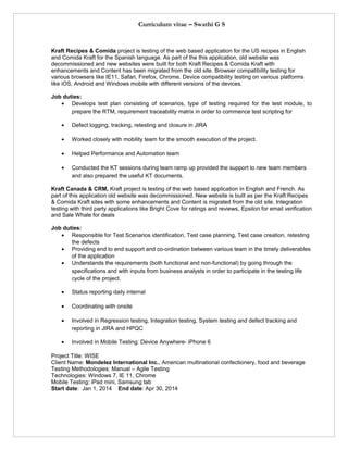 Curriculum vitae – Swathi G S
Kraft Recipes & Comida project is testing of the web based application for the US recipes in English
and Comida Kraft for the Spanish language. As part of the this application, old website was
decommissioned and new websites were built for both Kraft Recipes & Comida Kraft with
enhancements and Content has been migrated from the old site. Browser compatibility testing for
various browsers like IE11, Safari, Firefox, Chrome. Device compatibility testing on various platforms
like iOS, Android and Windows mobile with different versions of the devices.
Job duties:
• Develops test plan consisting of scenarios, type of testing required for the test module, to
prepare the RTM, requirement traceability matrix in order to commence test scripting for
• Defect logging, tracking, retesting and closure in JIRA
• Worked closely with mobility team for the smooth execution of the project.
• Helped Performance and Automation team
• Conducted the KT sessions during team ramp up provided the support to new team members
and also prepared the useful KT documents.
Kraft Canada & CRM, Kraft project is testing of the web based application in English and French. As
part of this application old website was decommissioned. New website is built as per the Kraft Recipes
& Comida Kraft sites with some enhancements and Content is migrated from the old site. Integration
testing with third party applications like Bright Cove for ratings and reviews, Epsilon for email verification
and Sale Whale for deals
Job duties:
• Responsible for Test Scenarios identification, Test case planning, Test case creation, retesting
the defects
• Providing end to end support and co-ordination between various team in the timely deliverables
of the application
• Understands the requirements (both functional and non-functional) by going through the
specifications and with inputs from business analysts in order to participate in the testing life
cycle of the project.
• Status reporting daily internal
• Coordinating with onsite
• Involved in Regression testing, Integration testing, System testing and defect tracking and
reporting in JIRA and HPQC
• Involved in Mobile Testing: Device Anywhere- iPhone 6
Project Title: WISE
Client Name: Mondelez International Inc., American multinational confectionery, food and beverage
Testing Methodologies: Manual – Agile Testing
Technologies: Windows 7, IE 11, Chrome
Mobile Testing: iPad mini, Samsung tab
Start date: Jan 1, 2014 End date: Apr 30, 2014
 