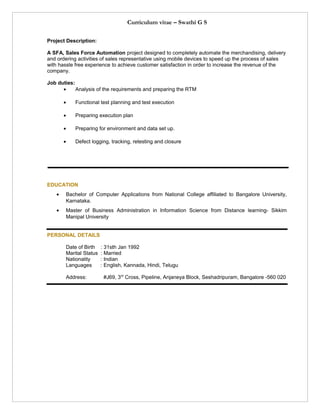Curriculum vitae – Swathi G S
Project Description:
A SFA, Sales Force Automation project designed to completely automate the merchandising, delivery
and ordering activities of sales representative using mobile devices to speed up the process of sales
with hassle free experience to achieve customer satisfaction in order to increase the revenue of the
company.
Job duties:
• Analysis of the requirements and preparing the RTM
• Functional test planning and test execution
• Preparing execution plan
• Preparing for environment and data set up.
• Defect logging, tracking, retesting and closure
EDUCATION
• Bachelor of Computer Applications from National College affiliated to Bangalore University,
Karnataka.
• Master of Business Administration in Information Science from Distance learning- Sikkim
Manipal University
PERSONAL DETAILS
Date of Birth : 31sth Jan 1992
Marital Status : Married
Nationality : Indian
Languages : English, Kannada, Hindi, Telugu
Address: #J69, 3rd
Cross, Pipeline, Anjaneya Block, Seshadripuram, Bangalore -560 020
 