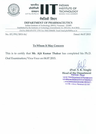 ~~
DEPARTMENT OF PHARMACEUTICS
Indian Institute of Technology (BHU), Varanasi - 221005
Established by-the Institutes of Technology (Amendment) Act. 2012 (No. 34 of 2012)
(Tel.No.:0542-670-2727, 2729, Fax: 0542-2368428) Email: head.phe@itbhu.ac.in
No. IIT/PH/2015-16/ Dated: 04.07.2015
To Whom It May Concern
This is to certify that Mr. Ajit Kumar Thakur has completed his Ph.D.
Oral Examination/Viva-Voce on 04.07.2015.
(Prof. ~ngh)
Head of the Department
~/FIead
~ fcMrrlDepartment of PhaJlD8ceutio
-. ~DLl( INSTITUTEOFTECHNOLOC 1
(~;Im!fq~Y(BANARASHlNOOOOJVERSITYj
~-;>~')ool/Varanasj·221 ODS
 