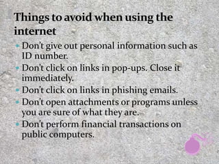  Don’t give out personal information such as
ID number.
 Don’t click on links in pop-ups. Close it
immediately.
 Don’t click on links in phishing emails.
 Don’t open attachments or programs unless
you are sure of what they are.
 Don’t perform financial transactions on
public computers.
26
 
