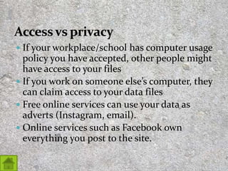  If your workplace/school has computer usage
policy you have accepted, other people might
have access to your files
 If you work on someone else’s computer, they
can claim access to your data files
 Free online services can use your data as
adverts (Instagram, email).
 Online services such as Facebook own
everything you post to the site.
27
 