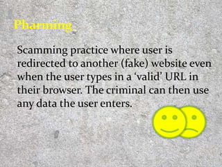 Scamming practice where user is
redirected to another (fake) website even
when the user types in a ‘valid’ URL in
their browser. The criminal can then use
any data the user enters.
8
 