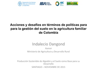 Acciones y desafíos en términos de políticas para
para la gestión del suelo en la agricultura familiar
de Colombia
Indalecio Dangond
Asesor
Ministerio de Agricultura y Desarrollo Rural
Producción Sostenible de Algodón y el Suelo como Base para su
Desarrollo
SANTIAGO – NOVIEMBRE DE 2015
 