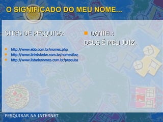 O SIGNIFICADO DO MEU NOME... SITES DE PESQUISA: http://www.ebb.com.br/nomes.php http://www.linkdobebe.com.br/nomes/boys/a.htm http://www.listadenomes.com.br/pesquisa-de-nomes/ DANIEL: DEUS É MEU JUIZ. PESQUISAR NA INTERNET 