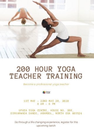 200 HOUR YOGA
TEACHER TRAINING
Become a professional yoga teacher
1ST MAY - 22ND MAY 20, 2020
8 AM - 6 PM
UPAYA YOGA CENTRE, HOUSE NO. 380,
GIRKARWADA DANDO, ARAMBOL, NORTH GOA 403524
Go through a life-changing experience, register for this
upcoming batch
 