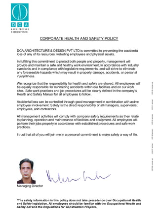 A R C H I T E C T U R E
DESIGN PVT.LTD.
IIID96runnerupJIIA97winnerIIID98winnerIIID99winnerIIID01IIID06runnerupwinner
CORPORATE HEALTH AND SAFETY POLICY
DCA ARCHITECTURE & DESIGN PVT LTD is committed to preventing the accidental
loss of any of its resources, including employees and physical assets.
In fulfilling this commitment to protect both people and property, management will
provide and maintain a safe and healthy work environment, in accordance with industry
standards and in compliance with legislative requirements, and will strive to eliminate
any foreseeable hazards which may result in property damage, accidents, or personal
injury/illness.
We recognize that the responsibility for health and safety are shared. All employees will
be equally responsible for minimizing accidents within our facilities and on our work
sites. Safe work practices and job procedures will be clearly defined in the company’s
Health and Safety Manual for all employees to follow.
Accidental loss can be controlled through good management in combination with active
employee involvement. Safety is the direct responsibility of all managers, supervisors,
employees, and contractors.
All management activities will comply with company safety requirements as they relate
to planning, operation and maintenance of facilities and equipment. All employees will
perform their jobs properly in accordance with established procedures and safe work
practices.
I trust that all of you will join me in a personal commitment to make safety a way of life.
Managing Director
*The safety information in this policy does not take precedence over Occupational Health
and Safety legislation. All employees should be familiar with the Occupational Health and
Safety Act and the Regulations for Construction Projects.
 