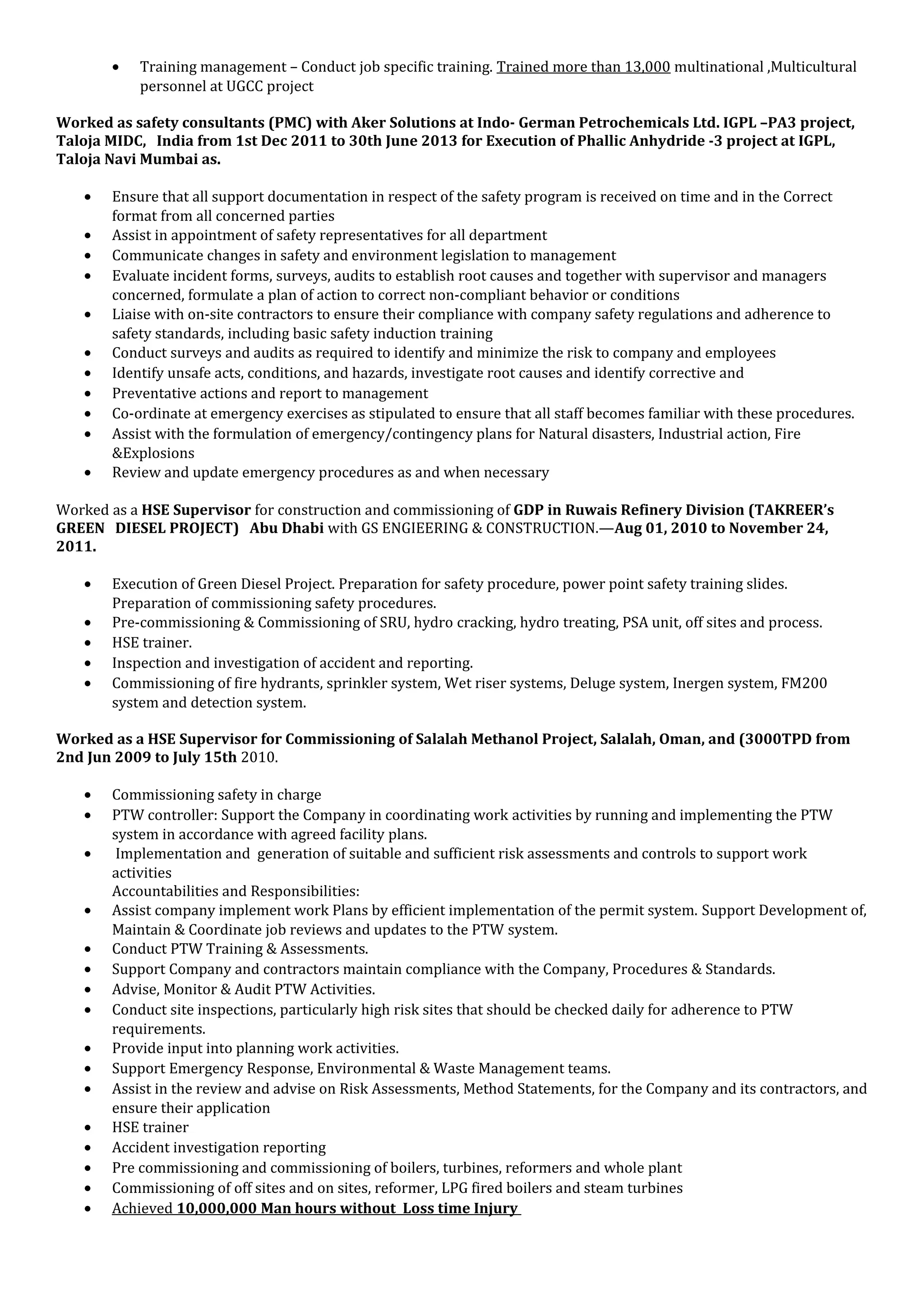 • Training management – Conduct job specific training. Trained more than 13,000 multinational ,Multicultural
personnel at UGCC project
Worked as safety consultants (PMC) with Aker Solutions at Indo- German Petrochemicals Ltd. IGPL –PA3 project,
Taloja MIDC, India from 1st Dec 2011 to 30th June 2013 for Execution of Phallic Anhydride -3 project at IGPL,
Taloja Navi Mumbai as.
• Ensure that all support documentation in respect of the safety program is received on time and in the Correct
format from all concerned parties
• Assist in appointment of safety representatives for all department
• Communicate changes in safety and environment legislation to management
• Evaluate incident forms, surveys, audits to establish root causes and together with supervisor and managers
concerned, formulate a plan of action to correct non-compliant behavior or conditions
• Liaise with on-site contractors to ensure their compliance with company safety regulations and adherence to
safety standards, including basic safety induction training
• Conduct surveys and audits as required to identify and minimize the risk to company and employees
• Identify unsafe acts, conditions, and hazards, investigate root causes and identify corrective and
• Preventative actions and report to management
• Co-ordinate at emergency exercises as stipulated to ensure that all staff becomes familiar with these procedures.
• Assist with the formulation of emergency/contingency plans for Natural disasters, Industrial action, Fire
&Explosions
• Review and update emergency procedures as and when necessary
Worked as a HSE Supervisor for construction and commissioning of GDP in Ruwais Refinery Division (TAKREER’s
GREEN DIESEL PROJECT) Abu Dhabi with GS ENGIEERING & CONSTRUCTION.—Aug 01, 2010 to November 24,
2011.
• Execution of Green Diesel Project. Preparation for safety procedure, power point safety training slides.
Preparation of commissioning safety procedures.
• Pre-commissioning & Commissioning of SRU, hydro cracking, hydro treating, PSA unit, off sites and process.
• HSE trainer.
• Inspection and investigation of accident and reporting.
• Commissioning of fire hydrants, sprinkler system, Wet riser systems, Deluge system, Inergen system, FM200
system and detection system.
Worked as a HSE Supervisor for Commissioning of Salalah Methanol Project, Salalah, Oman, and (3000TPD from
2nd Jun 2009 to July 15th 2010.
• Commissioning safety in charge
• PTW controller: Support the Company in coordinating work activities by running and implementing the PTW
system in accordance with agreed facility plans.
• Implementation and generation of suitable and sufficient risk assessments and controls to support work
activities
Accountabilities and Responsibilities:
• Assist company implement work Plans by efficient implementation of the permit system. Support Development of,
Maintain & Coordinate job reviews and updates to the PTW system.
• Conduct PTW Training & Assessments.
• Support Company and contractors maintain compliance with the Company, Procedures & Standards.
• Advise, Monitor & Audit PTW Activities.
• Conduct site inspections, particularly high risk sites that should be checked daily for adherence to PTW
requirements.
• Provide input into planning work activities.
• Support Emergency Response, Environmental & Waste Management teams.
• Assist in the review and advise on Risk Assessments, Method Statements, for the Company and its contractors, and
ensure their application
• HSE trainer
• Accident investigation reporting
• Pre commissioning and commissioning of boilers, turbines, reformers and whole plant
• Commissioning of off sites and on sites, reformer, LPG fired boilers and steam turbines
• Achieved 10,000,000 Man hours without Loss time Injury
 