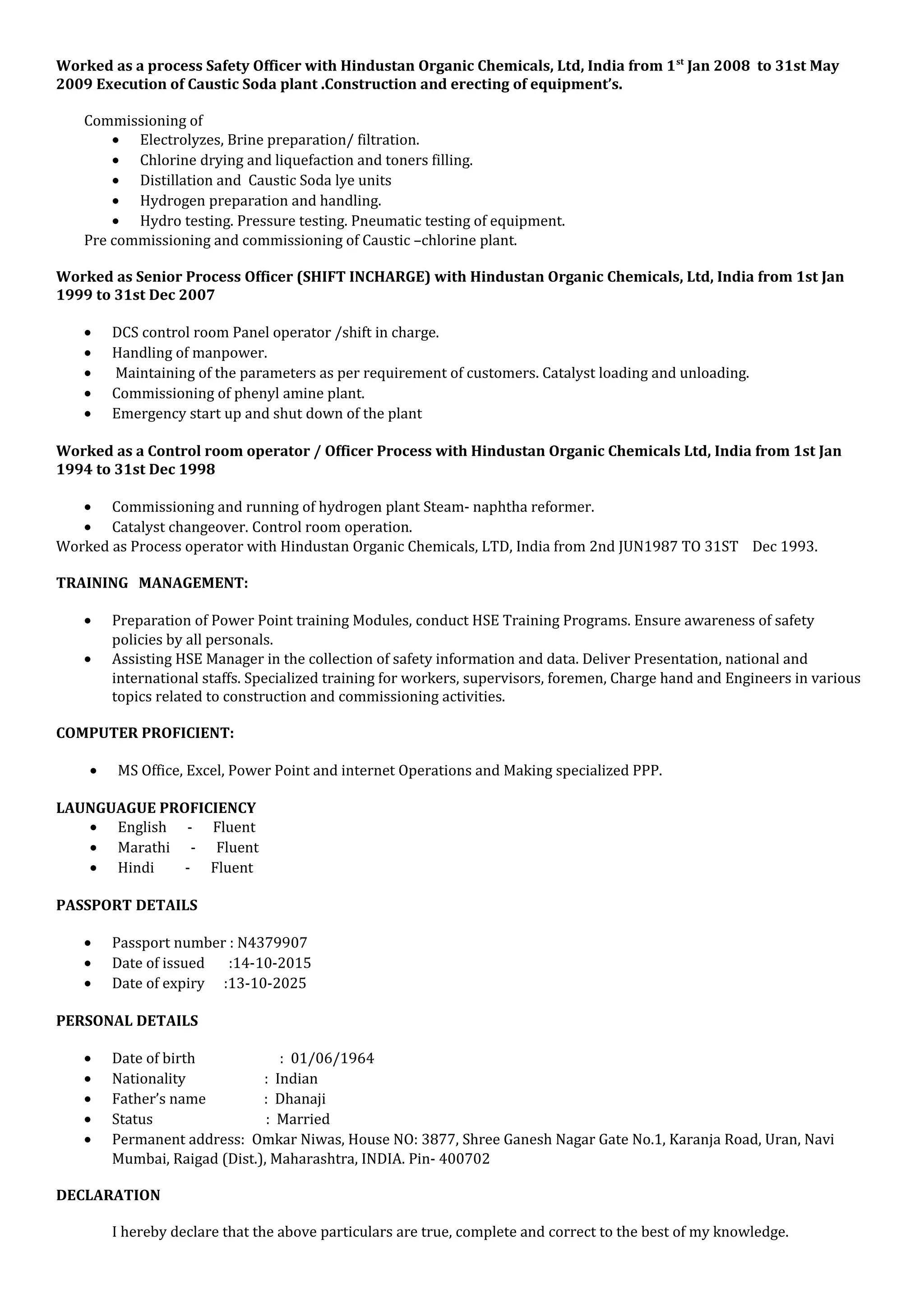 Worked as a process Safety Officer with Hindustan Organic Chemicals, Ltd, India from 1st
Jan 2008 to 31st May
2009 Execution of Caustic Soda plant .Construction and erecting of equipment’s.
Commissioning of
• Electrolyzes, Brine preparation/ filtration.
• Chlorine drying and liquefaction and toners filling.
• Distillation and Caustic Soda lye units
• Hydrogen preparation and handling.
• Hydro testing. Pressure testing. Pneumatic testing of equipment.
Pre commissioning and commissioning of Caustic –chlorine plant.
Worked as Senior Process Officer (SHIFT INCHARGE) with Hindustan Organic Chemicals, Ltd, India from 1st Jan
1999 to 31st Dec 2007
• DCS control room Panel operator /shift in charge.
• Handling of manpower.
• Maintaining of the parameters as per requirement of customers. Catalyst loading and unloading.
• Commissioning of phenyl amine plant.
• Emergency start up and shut down of the plant
Worked as a Control room operator / Officer Process with Hindustan Organic Chemicals Ltd, India from 1st Jan
1994 to 31st Dec 1998
• Commissioning and running of hydrogen plant Steam- naphtha reformer.
• Catalyst changeover. Control room operation.
Worked as Process operator with Hindustan Organic Chemicals, LTD, India from 2nd JUN1987 TO 31ST Dec 1993.
TRAINING MANAGEMENT:
• Preparation of Power Point training Modules, conduct HSE Training Programs. Ensure awareness of safety
policies by all personals.
• Assisting HSE Manager in the collection of safety information and data. Deliver Presentation, national and
international staffs. Specialized training for workers, supervisors, foremen, Charge hand and Engineers in various
topics related to construction and commissioning activities.
COMPUTER PROFICIENT:
• MS Office, Excel, Power Point and internet Operations and Making specialized PPP.
LAUNGUAGUE PROFICIENCY
• English - Fluent
• Marathi - Fluent
• Hindi - Fluent
PASSPORT DETAILS
• Passport number : N4379907
• Date of issued :14-10-2015
• Date of expiry :13-10-2025
PERSONAL DETAILS
• Date of birth : 01/06/1964
• Nationality : Indian
• Father’s name : Dhanaji
• Status : Married
• Permanent address: Omkar Niwas, House NO: 3877, Shree Ganesh Nagar Gate No.1, Karanja Road, Uran, Navi
Mumbai, Raigad (Dist.), Maharashtra, INDIA. Pin- 400702
DECLARATION
I hereby declare that the above particulars are true, complete and correct to the best of my knowledge.
 