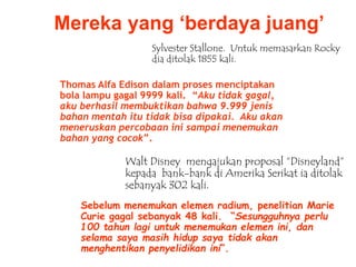 Mereka yang ‘berdaya juang’
Sebelum menemukan elemen radium, penelitian Marie
Curie gagal sebanyak 48 kali. “Sesungguhnya perlu
100 tahun lagi untuk menemukan elemen ini, dan
selama saya masih hidup saya tidak akan
menghentikan penyelidikan ini”.
Sylvester Stallone. Untuk memasarkan Rocky
dia ditolak 1855 kali.
Thomas Alfa Edison dalam proses menciptakan
bola lampu gagal 9999 kali. “Aku tidak gagal,
aku berhasil membuktikan bahwa 9.999 jenis
bahan mentah itu tidak bisa dipakai. Aku akan
meneruskan percobaan ini sampai menemukan
bahan yang cocok”.
Walt Disney mengajukan proposal “Disneyland”
kepada bank-bank di Amerika Serikat ia ditolak
sebanyak 302 kali.
 