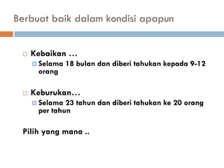 Berbuat baik dalam kondisi apapun
 Kebaikan …
 Selama 18 bulan dan diberi tahukan kepada 9-12
orang
 Keburukan…
 Selama 23 tahun dan diberi tahukan ke 20 orang
per tahun
Pilih yang mana ..
 