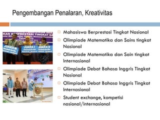 Pengembangan Penalaran, Kreativitas
 Mahasiswa Berprestasi Tingkat Nasional
 Olimpiade Matematika dan Sains tingkat
Nasional
 Olimpiade Matematika dan Sain tingkat
Internasional
 Olimpiade Debat Bahasa Inggris Tingkat
Nasional
 Olimpiade Debat Bahasa Inggris Tingkat
Internasional
 Student exchange, kompetisi
nasional/internasional
 