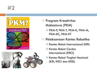#2
 Program Kreativitas
Mahasiswa (PKM)
 PKM-P, PKM-T, PKM-K, PKM-M,
PKM-KC, PKM-KT
 Pelaksanaan Kontes Robotika
 Kontes Robot Internasional (KRI)
 Kontes Robot Cerdas
Internasional (KRCI)
 Kontes Robot Tingkat Nasional
(KRI, KRCI dan KRSI)
 