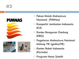 #3
 Pekan Ilmiah Mahasiswa
Nasional (PIMNas)
 Kompetisi Jembatan Indonesia
(KJI)
 Kontes Bangunan Gedung
(KBG)
 Pagelaran Mahasiswa Nasional
bidang TIK (geMasTIK)
 Kontes Roket Indonesia
(Korindo)
 Program Nano Satelit
 