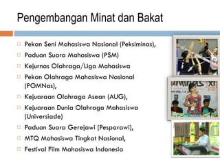 Pengembangan Minat dan Bakat
 Pekan Seni Mahasiswa Nasional (Peksiminas),
 Paduan Suara Mahasiswa (PSM)
 Kejurnas Olahraga/Liga Mahasiswa
 Pekan Olahraga Mahasiswa Nasional
(POMNas),
 Kejuaraan Olahraga Asean (AUG),
 Kejuaraan Dunia Olahraga Mahasiswa
(Universiade)
 Paduan Suara Gerejawi (Pesparawi),
 MTQ Mahasiswa Tingkat Nasional,
 Festival Film Mahasiswa Indonesia
 