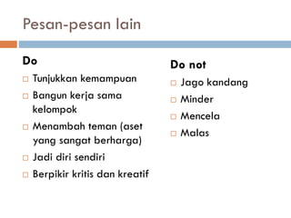 Pesan-pesan lain
Do
 Tunjukkan kemampuan
 Bangun kerja sama
kelompok
 Menambah teman (aset
yang sangat berharga)
 Jadi diri sendiri
 Berpikir kritis dan kreatif
Do not
 Jago kandang
 Minder
 Mencela
 Malas
 