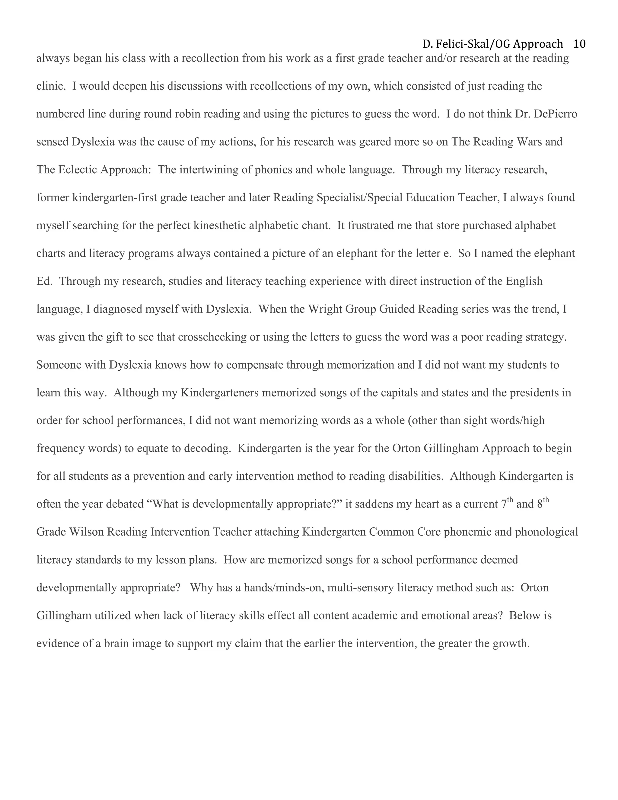D.	Felici-Skal/OG	Approach	 10	
always began his class with a recollection from his work as a first grade teacher and/or research at the reading
clinic. I would deepen his discussions with recollections of my own, which consisted of just reading the
numbered line during round robin reading and using the pictures to guess the word. I do not think Dr. DePierro
sensed Dyslexia was the cause of my actions, for his research was geared more so on The Reading Wars and
The Eclectic Approach: The intertwining of phonics and whole language. Through my literacy research,
former kindergarten-first grade teacher and later Reading Specialist/Special Education Teacher, I always found
myself searching for the perfect kinesthetic alphabetic chant. It frustrated me that store purchased alphabet
charts and literacy programs always contained a picture of an elephant for the letter e. So I named the elephant
Ed. Through my research, studies and literacy teaching experience with direct instruction of the English
language, I diagnosed myself with Dyslexia. When the Wright Group Guided Reading series was the trend, I
was given the gift to see that crosschecking or using the letters to guess the word was a poor reading strategy.
Someone with Dyslexia knows how to compensate through memorization and I did not want my students to
learn this way. Although my Kindergarteners memorized songs of the capitals and states and the presidents in
order for school performances, I did not want memorizing words as a whole (other than sight words/high
frequency words) to equate to decoding. Kindergarten is the year for the Orton Gillingham Approach to begin
for all students as a prevention and early intervention method to reading disabilities. Although Kindergarten is
often the year debated “What is developmentally appropriate?” it saddens my heart as a current 7th
and 8th
Grade Wilson Reading Intervention Teacher attaching Kindergarten Common Core phonemic and phonological
literacy standards to my lesson plans. How are memorized songs for a school performance deemed
developmentally appropriate? Why has a hands/minds-on, multi-sensory literacy method such as: Orton
Gillingham utilized when lack of literacy skills effect all content academic and emotional areas? Below is
evidence of a brain image to support my claim that the earlier the intervention, the greater the growth.
 