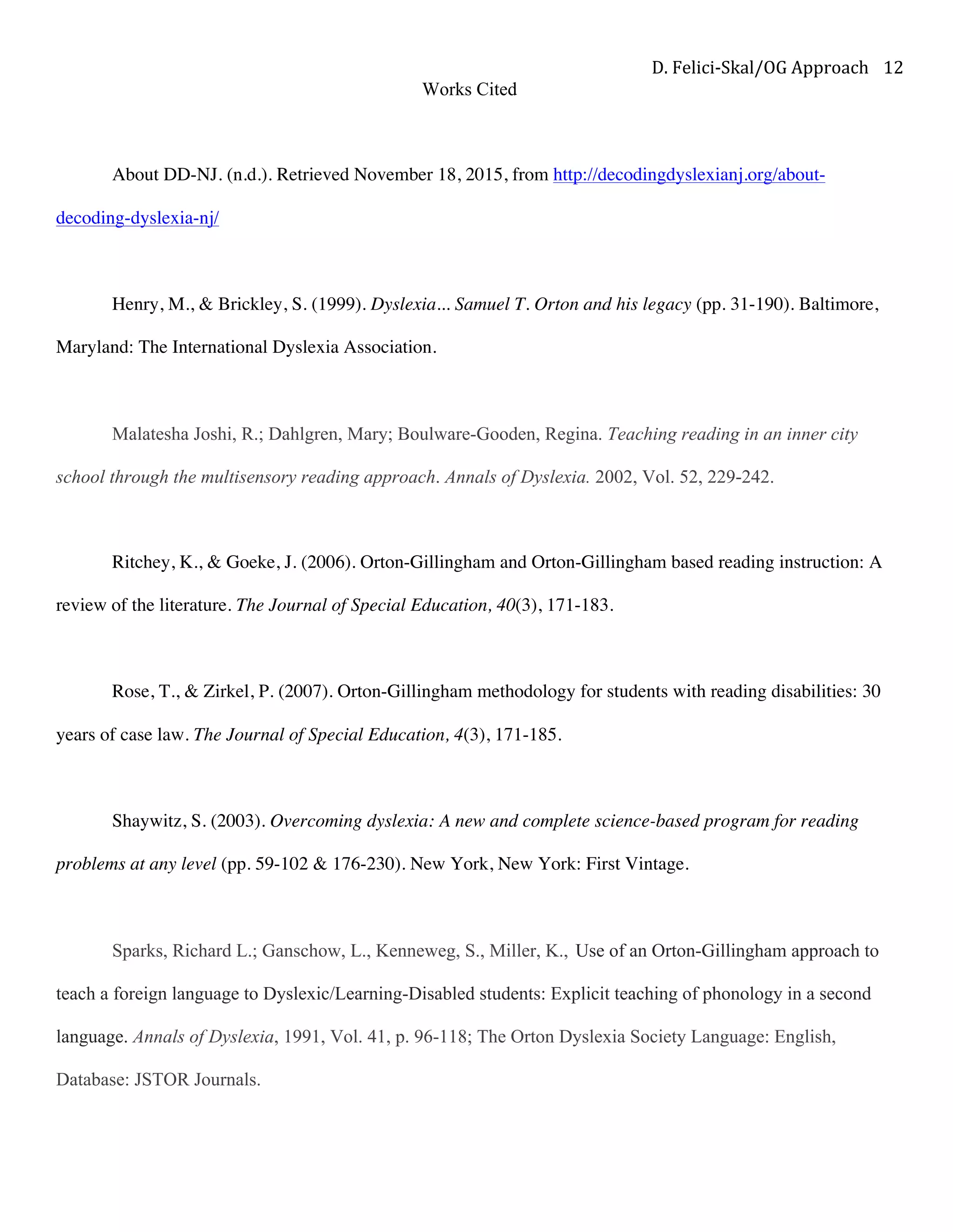D.	Felici-Skal/OG	Approach	 12	
Works Cited
About DD-NJ. (n.d.). Retrieved November 18, 2015, from http://decodingdyslexianj.org/about-
decoding-dyslexia-nj/
Henry, M., & Brickley, S. (1999). Dyslexia... Samuel T. Orton and his legacy (pp. 31-190). Baltimore,
Maryland: The International Dyslexia Association.
Malatesha Joshi, R.; Dahlgren, Mary; Boulware-Gooden, Regina. Teaching reading in an inner city
school through the multisensory reading approach. Annals of Dyslexia. 2002, Vol. 52, 229-242.
Ritchey, K., & Goeke, J. (2006). Orton-Gillingham and Orton-Gillingham based reading instruction: A
review of the literature. The Journal of Special Education, 40(3), 171-183.
Rose, T., & Zirkel, P. (2007). Orton-Gillingham methodology for students with reading disabilities: 30
years of case law. The Journal of Special Education, 4(3), 171-185.
Shaywitz, S. (2003). Overcoming dyslexia: A new and complete science-based program for reading
problems at any level (pp. 59-102 & 176-230). New York, New York: First Vintage.
Sparks, Richard L.; Ganschow, L., Kenneweg, S., Miller, K., Use of an Orton-Gillingham approach to
teach a foreign language to Dyslexic/Learning-Disabled students: Explicit teaching of phonology in a second
language. Annals of Dyslexia, 1991, Vol. 41, p. 96-118; The Orton Dyslexia Society Language: English,
Database: JSTOR Journals.
 