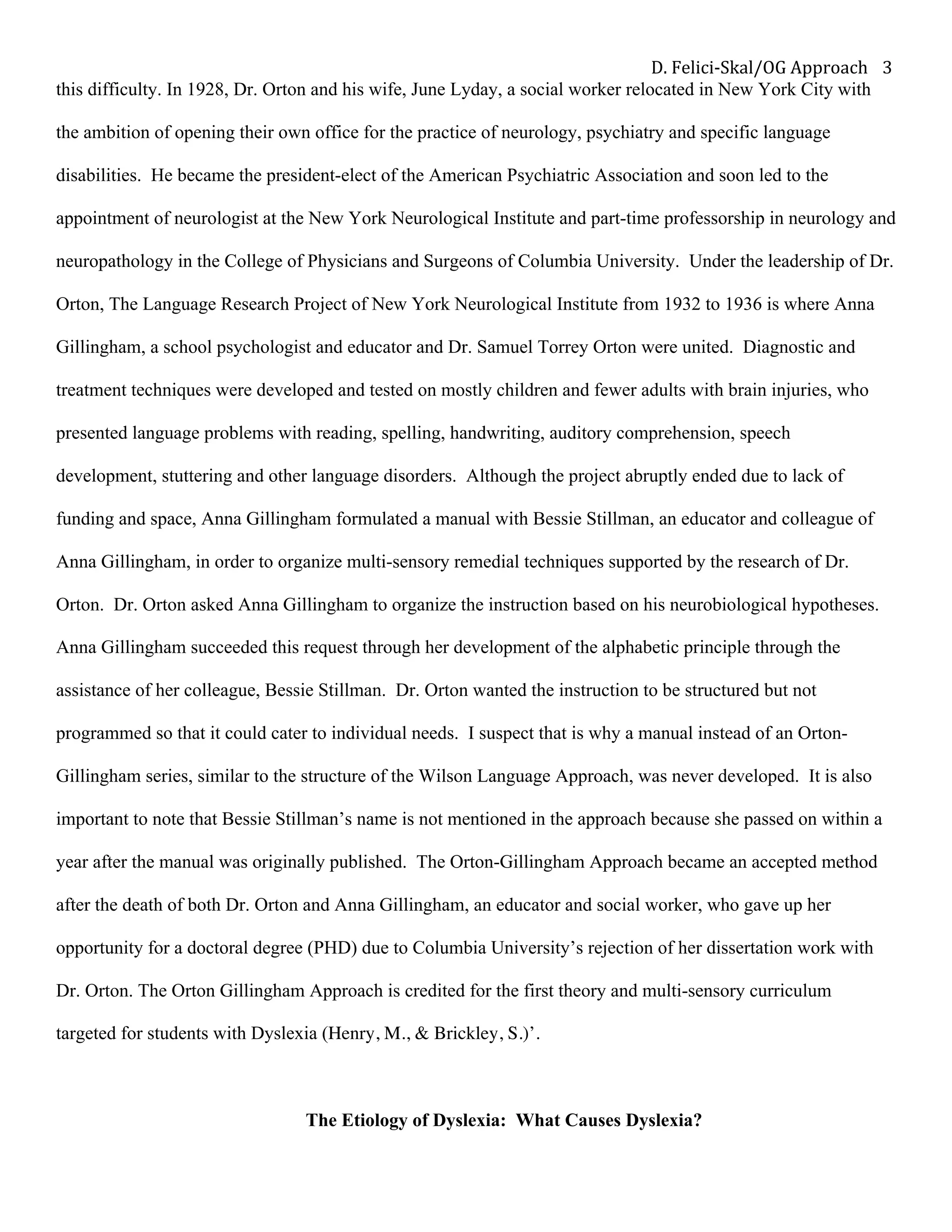 D.	Felici-Skal/OG	Approach	 3	
this difficulty. In 1928, Dr. Orton and his wife, June Lyday, a social worker relocated in New York City with
the ambition of opening their own office for the practice of neurology, psychiatry and specific language
disabilities. He became the president-elect of the American Psychiatric Association and soon led to the
appointment of neurologist at the New York Neurological Institute and part-time professorship in neurology and
neuropathology in the College of Physicians and Surgeons of Columbia University. Under the leadership of Dr.
Orton, The Language Research Project of New York Neurological Institute from 1932 to 1936 is where Anna
Gillingham, a school psychologist and educator and Dr. Samuel Torrey Orton were united. Diagnostic and
treatment techniques were developed and tested on mostly children and fewer adults with brain injuries, who
presented language problems with reading, spelling, handwriting, auditory comprehension, speech
development, stuttering and other language disorders. Although the project abruptly ended due to lack of
funding and space, Anna Gillingham formulated a manual with Bessie Stillman, an educator and colleague of
Anna Gillingham, in order to organize multi-sensory remedial techniques supported by the research of Dr.
Orton. Dr. Orton asked Anna Gillingham to organize the instruction based on his neurobiological hypotheses.
Anna Gillingham succeeded this request through her development of the alphabetic principle through the
assistance of her colleague, Bessie Stillman. Dr. Orton wanted the instruction to be structured but not
programmed so that it could cater to individual needs. I suspect that is why a manual instead of an Orton-
Gillingham series, similar to the structure of the Wilson Language Approach, was never developed. It is also
important to note that Bessie Stillman’s name is not mentioned in the approach because she passed on within a
year after the manual was originally published. The Orton-Gillingham Approach became an accepted method
after the death of both Dr. Orton and Anna Gillingham, an educator and social worker, who gave up her
opportunity for a doctoral degree (PHD) due to Columbia University’s rejection of her dissertation work with
Dr. Orton. The Orton Gillingham Approach is credited for the first theory and multi-sensory curriculum
targeted for students with Dyslexia (Henry, M., & Brickley, S.)’.
The Etiology of Dyslexia: What Causes Dyslexia?
 