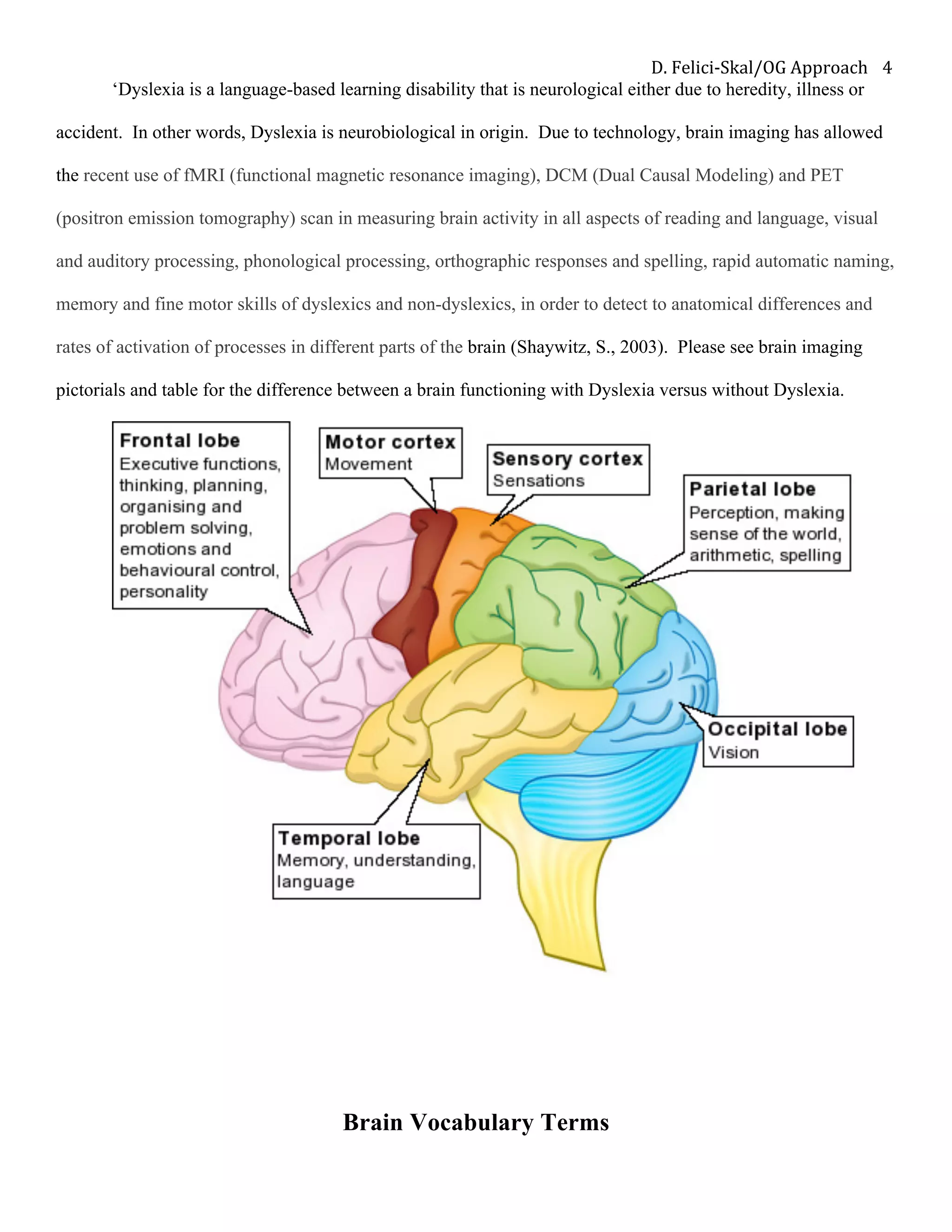 D.	Felici-Skal/OG	Approach	 4	
‘Dyslexia is a language-based learning disability that is neurological either due to heredity, illness or
accident. In other words, Dyslexia is neurobiological in origin. Due to technology, brain imaging has allowed
the recent use of fMRI (functional magnetic resonance imaging), DCM (Dual Causal Modeling) and PET
(positron emission tomography) scan in measuring brain activity in all aspects of reading and language, visual
and auditory processing, phonological processing, orthographic responses and spelling, rapid automatic naming,
memory and fine motor skills of dyslexics and non-dyslexics, in order to detect to anatomical differences and
rates of activation of processes in different parts of the brain (Shaywitz, S., 2003). Please see brain imaging
pictorials and table for the difference between a brain functioning with Dyslexia versus without Dyslexia.
Brain Vocabulary Terms
 