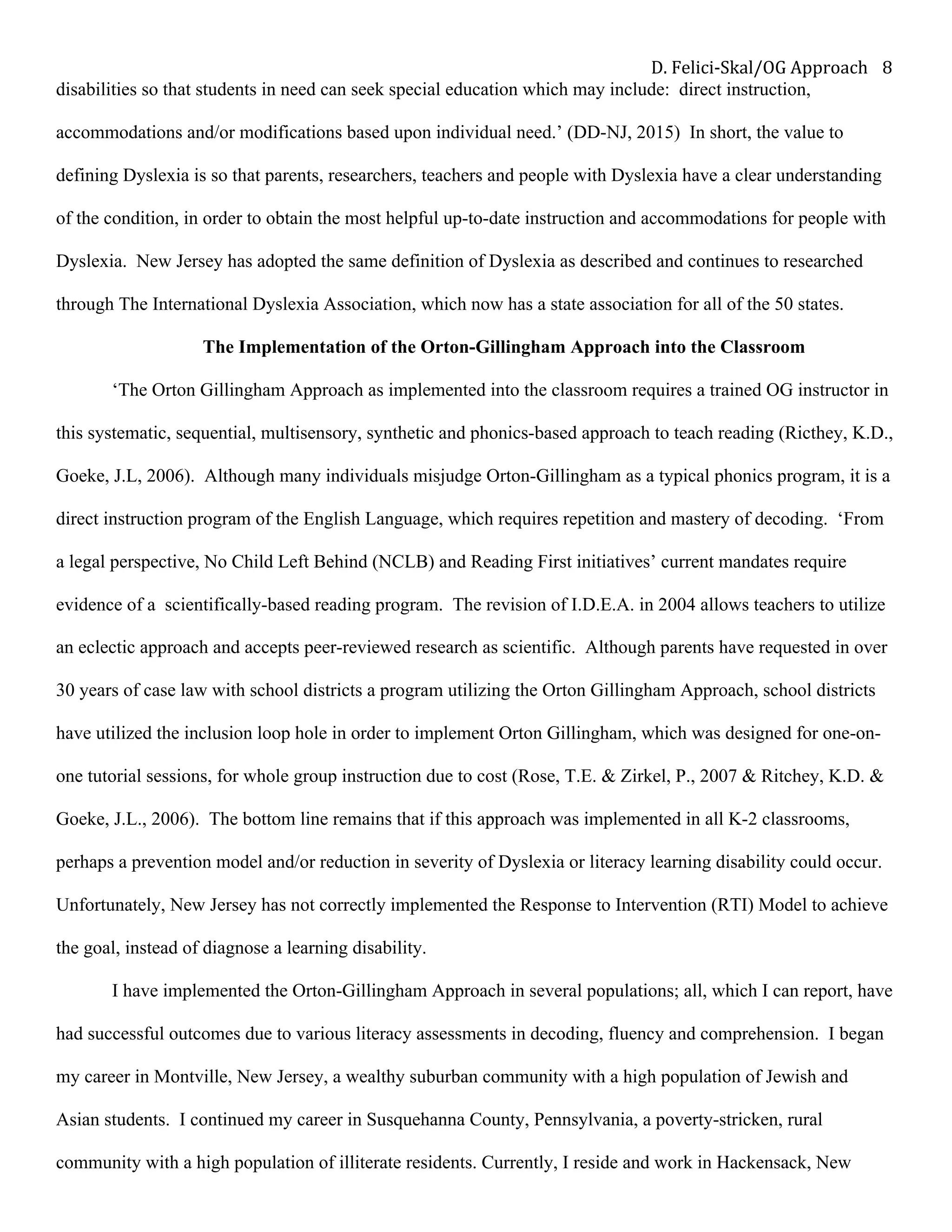 D.	Felici-Skal/OG	Approach	 8	
disabilities so that students in need can seek special education which may include: direct instruction,
accommodations and/or modifications based upon individual need.’ (DD-NJ, 2015) In short, the value to
defining Dyslexia is so that parents, researchers, teachers and people with Dyslexia have a clear understanding
of the condition, in order to obtain the most helpful up-to-date instruction and accommodations for people with
Dyslexia. New Jersey has adopted the same definition of Dyslexia as described and continues to researched
through The International Dyslexia Association, which now has a state association for all of the 50 states.
The Implementation of the Orton-Gillingham Approach into the Classroom
‘The Orton Gillingham Approach as implemented into the classroom requires a trained OG instructor in
this systematic, sequential, multisensory, synthetic and phonics-based approach to teach reading (Ricthey, K.D.,
Goeke, J.L, 2006). Although many individuals misjudge Orton-Gillingham as a typical phonics program, it is a
direct instruction program of the English Language, which requires repetition and mastery of decoding. ‘From
a legal perspective, No Child Left Behind (NCLB) and Reading First initiatives’ current mandates require
evidence of a scientifically-based reading program. The revision of I.D.E.A. in 2004 allows teachers to utilize
an eclectic approach and accepts peer-reviewed research as scientific. Although parents have requested in over
30 years of case law with school districts a program utilizing the Orton Gillingham Approach, school districts
have utilized the inclusion loop hole in order to implement Orton Gillingham, which was designed for one-on-
one tutorial sessions, for whole group instruction due to cost (Rose, T.E. & Zirkel, P., 2007 & Ritchey, K.D. &
Goeke, J.L., 2006). The bottom line remains that if this approach was implemented in all K-2 classrooms,
perhaps a prevention model and/or reduction in severity of Dyslexia or literacy learning disability could occur.
Unfortunately, New Jersey has not correctly implemented the Response to Intervention (RTI) Model to achieve
the goal, instead of diagnose a learning disability.
I have implemented the Orton-Gillingham Approach in several populations; all, which I can report, have
had successful outcomes due to various literacy assessments in decoding, fluency and comprehension. I began
my career in Montville, New Jersey, a wealthy suburban community with a high population of Jewish and
Asian students. I continued my career in Susquehanna County, Pennsylvania, a poverty-stricken, rural
community with a high population of illiterate residents. Currently, I reside and work in Hackensack, New
 