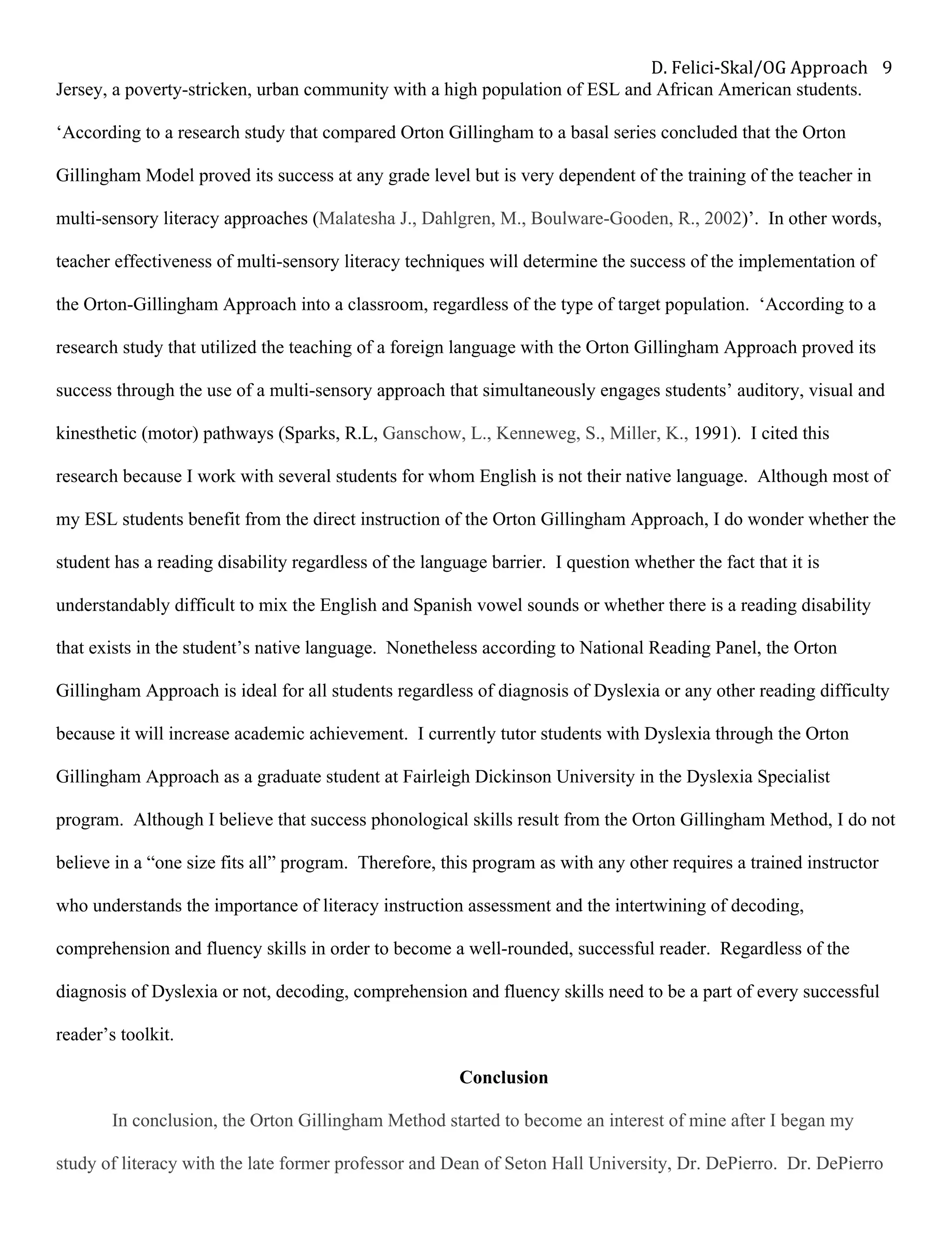 D.	Felici-Skal/OG	Approach	 9	
Jersey, a poverty-stricken, urban community with a high population of ESL and African American students.
‘According to a research study that compared Orton Gillingham to a basal series concluded that the Orton
Gillingham Model proved its success at any grade level but is very dependent of the training of the teacher in
multi-sensory literacy approaches (Malatesha J., Dahlgren, M., Boulware-Gooden, R., 2002)’. In other words,
teacher effectiveness of multi-sensory literacy techniques will determine the success of the implementation of
the Orton-Gillingham Approach into a classroom, regardless of the type of target population. ‘According to a
research study that utilized the teaching of a foreign language with the Orton Gillingham Approach proved its
success through the use of a multi-sensory approach that simultaneously engages students’ auditory, visual and
kinesthetic (motor) pathways (Sparks, R.L, Ganschow, L., Kenneweg, S., Miller, K., 1991). I cited this
research because I work with several students for whom English is not their native language. Although most of
my ESL students benefit from the direct instruction of the Orton Gillingham Approach, I do wonder whether the
student has a reading disability regardless of the language barrier. I question whether the fact that it is
understandably difficult to mix the English and Spanish vowel sounds or whether there is a reading disability
that exists in the student’s native language. Nonetheless according to National Reading Panel, the Orton
Gillingham Approach is ideal for all students regardless of diagnosis of Dyslexia or any other reading difficulty
because it will increase academic achievement. I currently tutor students with Dyslexia through the Orton
Gillingham Approach as a graduate student at Fairleigh Dickinson University in the Dyslexia Specialist
program. Although I believe that success phonological skills result from the Orton Gillingham Method, I do not
believe in a “one size fits all” program. Therefore, this program as with any other requires a trained instructor
who understands the importance of literacy instruction assessment and the intertwining of decoding,
comprehension and fluency skills in order to become a well-rounded, successful reader. Regardless of the
diagnosis of Dyslexia or not, decoding, comprehension and fluency skills need to be a part of every successful
reader’s toolkit.
Conclusion	
In conclusion, the Orton Gillingham Method started to become an interest of mine after I began my
study of literacy with the late former professor and Dean of Seton Hall University, Dr. DePierro. Dr. DePierro
 