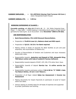 CURRENT EMPLOYER :- M/s DETAILS (Having Total Turnover 40 Crore )
(Govt. Recognized Export House)
CURRENT ANNUAL CTC :- 3.90 lac
WORKING EXPERIENCE AT GLANCE :-
Currently working with M/s D E T A I L S , D – 30, Okhla Industrial Area ,
Phase – 1, New Delhi - 110020 dealing in manufacturing & export of high fashion
garments for kids & girls as an Accountant since November’ 2005 to till date.
JOB RESPONSIBILITIES
 Bank Reconciliation, PCL & Bill Discount Reconciliation.
 Preparation of Profit & Loss A/c, Balance sheet and MIS report.
 Preparation of Q.O.S. I & II & For Bank required.
 Making entries in books of accounts for Bank facilities as pre and post
shipments. And reconciliation of Debtors A/c.
 Scrutiny of Reconciliation of Vendors and Customers and issue necessary
debit/credit notes.
 Responsibility towards deduction and Deposit of TDS. alongwith filing
TDS Return online with help of webtel & Taxman Software.
 Responsibility towards deposit of DVAT, CST, ESI, PF & other Govt. Dues.
 Responsibility towards of deposit Service tax & online service tax
return file,
 Responsibility towards submission online of 2A & 2B for “C” FORM & Sale
Tax Return Online, (D-vat & C.S.T Return.)
 Preparation of all Paper related Sales tax Assessment & Income tax
Assessment
 Making documents for Import Payments & submission of proof of import
within due dates.
 Various reports on monthly basis for all heads of expenses and supported
by proper justification and working.
 